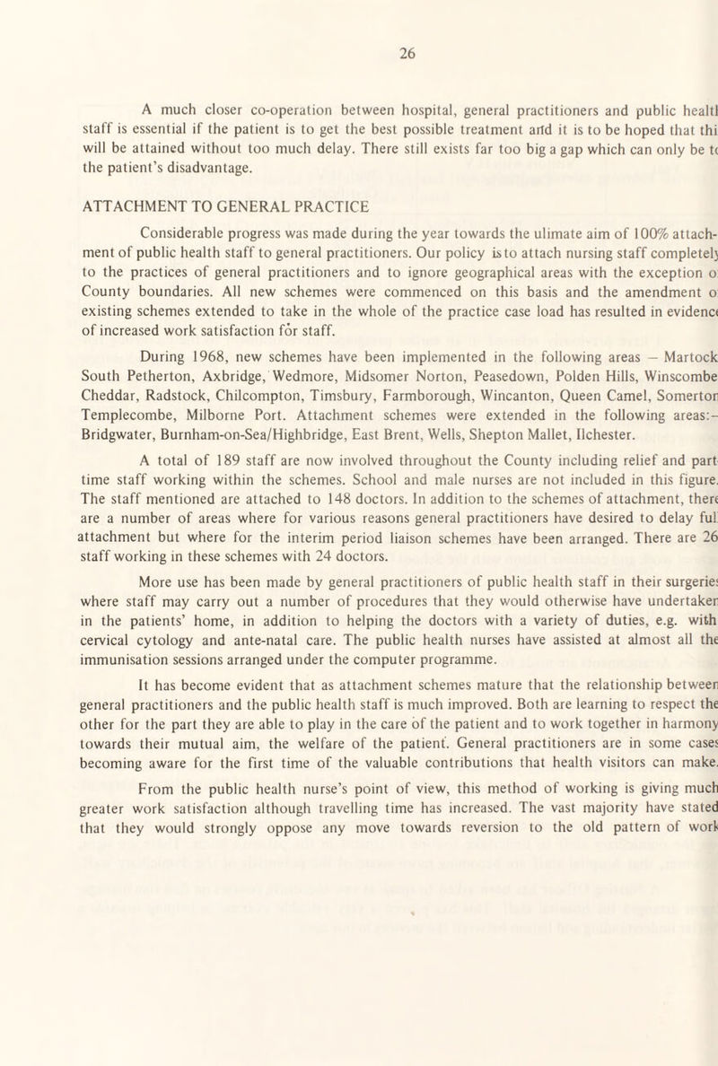 A much closer co-operation between hospital, general practitioners and public healtl staff is essential if the patient is to get the best possible treatment artd it is to be hoped that thi will be attained without too much delay. There still exists far too big a gap which can only be t( the patient’s disadvantage. ATTACHMENT TO GENERAL PRACTICE Considerable progress was made during the year towards the ulimate aim of 100% attach¬ ment of public health staff to general practitioners. Our policy is to attach nursing staff completel} to the practices of general practitioners and to ignore geographical areas with the exception o; County boundaries. All new schemes were commenced on this basis and the amendment o existing schemes extended to take in the whole of the practice case load has resulted in evidenc< of increased work satisfaction for staff. During 1968, new schemes have been implemented in the following areas — Martock South Petherton, Axbridge, Wedmore, Midsomer Norton, Peasedown, Polden Hills, Winscombe Cheddar, Radstock, Chilcompton, Timsbury, Farmborough, Wincanton, Queen Camel, Somertor Templecombe, Milborne Port. Attachment schemes were extended in the following areas;- Bridgwater, Burnham-on-Sea/Highbridge, East Brent, Wells, Shepton Mallet, Ilchester. A total of 189 staff are now involved throughout the County including relief and part time staff working within the schemes. School and male nurses are not included in this figure. The staff mentioned are attached to 148 doctors. In addition to the schemes of attachment, there are a number of areas where for various reasons general practitioners have desired to delay fuf attachment but where for the interim period liaison schemes have been arranged. There are 26 staff working in these schemes with 24 doctors. More use has been made by general practitioners of public health staff in their surgeries where staff may carry out a number of procedures that they would otherwise have undertaker in the patients’ home, in addition to helping the doctors with a variety of duties, e.g. with cervical cytology and ante-natal care. The public health nurses have assisted at almost all the immunisation sessions arranged under the computer programme. It has become evident that as attachment schemes mature that the relationship between general practitioners and the public health staff is much improved. Both are learning to respect the other for the part they are able to play in the care of the patient and to work together in harmony towards their mutual aim, the welfare of the patient. General practitioners are in some cases becoming aware for the first time of the valuable contributions that health visitors can make. From the public health nurse’s point of view, this method of working is giving much greater work satisfaction although travelling time has increased. The vast majority have stated that they would strongly oppose any move towards reversion to the old pattern of work