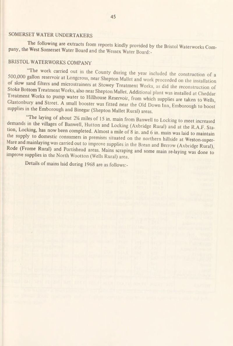 SOMERSET WATER UNDERTAKERS Danv thJw! T'T' 1'°^ provided by the Bristol Waterworks Com¬ pany, the West Somerset Water Board and the Wessex Water Board:- BRISTOL WATERWORKS COMPANY 5nn non ITll!!/* ‘‘“8 the year included the construction of a o? d!!, at Ixrngcross. near Shepton Mallet and work proceeded on the tnstallation Stokelr ? 7 ' Stowey Treatment Works, as did the reconstruction of Stoke Bottom Treatment Works, also near Shepton Mallet. Additional plant was installed at Cheddar T eatment Works to pump water to Hillhouse Reservoir, from which supplies are taken to Weils Glastonbury and Street. A small booster was fitted near the Old Down Inn, Emborough to boost supplies in the Emborough and Binegar (Shepton Mallet Rural) areas. ^ 2^4 miles of 15 in. main from Banwell to Locking to meet increased demands in the villages of Banwell, Hutton and Locking (Axbridge Rural) and at the R A F Sta¬ tion, Locking, has now been completed. Almost a mile of 8 in. and 6 in. main was laid to maintain supply to domestic consumers in premises situated on the northern hillside at Weston-super- are and mainlaymg was carried out to improve supplies in the Brean and Berrow (Axbridge Rural) ode (Frome Rural) and Portishead areas. Mains scraping and some main re-laying was done to’ improve supplies in the North Wootton (Wells Rural) area. Details of mains laid during 1968 are as follows:-