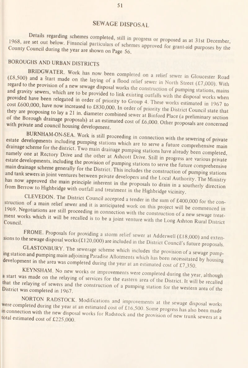 SEWAGE DISPOSAL County Council during the year are shown on Page 56 BOROUGHS AND URBAN DISTRICTS completed on a relief sewer in Gloucester Road (£8,500) and a start made on the laying of a flood relief sewer in North Street f £7 OOm W !h regard to the provision of a new sewaee disnosal wnri.c ft,. T I (<^7,000). With and gravity sewers which are to he f T i ^ construction of pumping stations, mains provfded have been Tetated L o de of ■ • -hen cost £600,000, have now increased to £83^0^0 ^ >967 to they are proposing toZ a fl 'n H Pnority the District Council state that y P P sing to lay a 21 m. diameter combined sewer at RinfnrH pi... f i ■ of the Borough drainage proposals) at an estirnated cosTof £h mo 0,^ P^' with private and council hou^ng development S“:“3; HHr SSsiSiS;S‘vH'“^^ sssEiilips ^.Us whtch ,t w.,.t=fs:rr-: FROME. Proposals for providing a storm relief sewer at Adderwell f£ I 8 nnn^ .not * stons to the sewage disposal works (£ 120.000) are included in the District Council’s future proposal ina t t ^hA^^hJBURY. The sewerage scheme which includes the provision of a sewaee nunm ings ation and pumping mam adjoining Paradise Allotments which has been necessitated hv^h^ • ^ development in the area was completed during the year at an estimated cost o^ KEYNSHAM. No new works or improvements were completed during the vear aith n maftheTer t-^e ot;;-riTj^rb^ District was cZpletedTn?967 western area of the NORTON RADSTOCK. Modifications and improvements at the >sewno. h- i were completed during the year at an estimated cost of£l6,.S00 Some progress has alscThee in connection With the new disposal works for Radstock and the pr vision If n w tr t sew r™, a' total estimated cost of £225,000. sewers at a