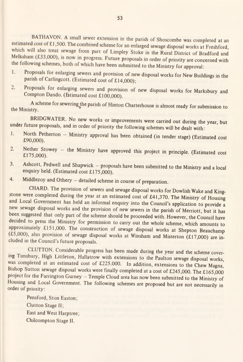 BATHAVON. A small sewer extension in the parish of Shoscombe was completed at an estimated cost of £1,500. The combined scheme for an enlarged sewage disposal works at Freshford, which will also treat sewage from part of Limpley Stoke in the Rural District of Bradford and Melksham (£33,000), is now in progress. Future proposals in order of priority are concerned with the following schemes, both of which have been submitted to the Ministry for approval: 1. Proposals for enlarging sewers and provision of new disposal works for New Buildings in the parish of Carlingcott. (Estimated cost of £14,000); 2. Proposals for enlarging sewers and provision of new disposal works for Marksbury and Compton Dando. (Btimated cost £100,000). the Ministy*^*^^^^ sewering^the parish of Hinton Charterhouse is almost ready for submission to BRIDGWATER. No new works or improvements were carried out during the year, but under future proposals, and in order of priority the following schemes will be dealt with: ^ £90 000)^^^*°'' ~ Ministry approval has been obtained (in tender stage) (Estimated cost ^ £n?00?)°'^^^ ~ Ministry have approved this project in principle. (Estimated cost 3. Ashcott, Pedwell and Shapwick - proposals have been submitted to the Ministry and a local enquiry held. (Estimated cost £175,000). 4. Middlezoy and Othery — detailed scheme in course of preparation. CHARD. The provision of sewers and sewage disposal works for Dowlish Wake and King- stone were completed during the year at an estimated cost of £41,370. The Ministry of Housing and Local Government has held an informal enquiry into the Council’s application to provide a new sewage disposal works and the provision of new sewers in the parish of Merriott, but it has been suggested that only part of the scheme should be proceeded with. However, the Council have decided to press the Ministry for permission to carry out the whole scheme, which amounts to approximately £151,000. The construction of sewage disposal works at Shepton Beauchamp (£5,000), also provision of sewage disposal works at Winsham and Misterton (£17,000) are in¬ cluded in the Council’s future proposals. CLUTTON. Considerable progress has been made during the year and the scheme cover¬ ing Timsbury, High Littleton, Hallatrow with extensions to the Paulton sewage disposal works was completed at an estimated cost of £225.000. In addition, extensions to the Chew Magna, Bishop Sutton sewage disposal works were finally completed at a cost of £245,000. The £165,000 project for the Farrington Gurney - Temple Cloud area has now been submitted to the Ministry of Housing and Local Government. The following schemes are proposed but are not necessarily in order of priority: Pensford, Ston Easton; Glutton Stage II; East and West Harptree; Chilcompton Stage 11.