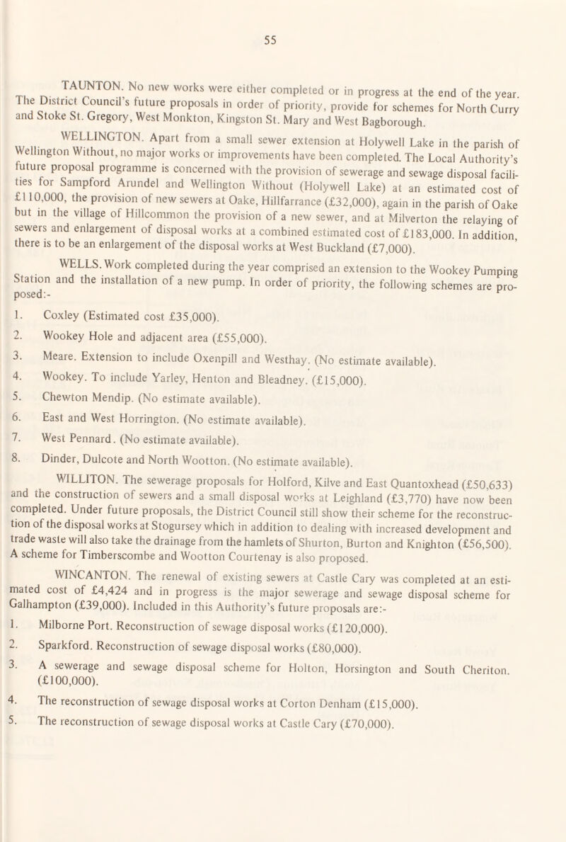 X. completed or in progress at the end of the year. T le District Council s future proposals in order of priority, provide for schemes for North Curry and Stoke St. Gregory, West Monkton, Kingston St. Mary and West Bagborough. n- '''ELUNGTON. Apart from a small sewer extension at Holywell Lake in the parish of Wellington Without, no major works or improvements have been completed. The Local Authority’s future proposal programme is concerned with the provision of sewerage and sewage disposal facili¬ ties for Sampford Arundel and Wellington Without (Holywell Lake) at an estimated cost of £l 10,000, the provision of new sewers at Oake, Hillfarrance (£32,000), again in the parish of Oake but m the village of Hillcommon the provision of a new sewer, and at Milverton the relaying of sewers and enlargement of disposal works at a combined estimated cost of £183,000. In addition, there is to be an enlargement of the disposal works at West Buckland (£7,000). WELLS. Work completed during the year comprised an extension to the Wookey Pumping Station and the installation of a new pump. In order of priority, the following schemes are pro¬ posed:- 1. Coxley (Estimated cost £35,000). 2. Wookey Hole and adjacent area (£55,000). 3. Meare. Extension to include Oxenpill and Westhay. (No estimate available). 4. Wookey. To include Yarley, Henton and Bleadney. (£15,000). 5. Chewton Mendip. (No estimate available). 6. East and West Horrington. (No estimate available). 7. West Pennard. (No estimate available). 8. Dinder, Dulcote and North Wootton. (No estimate available). WILLITON. The sewerage proposals for Holford, Kilve and East Quantoxhead (£50,633) and the construction of sewers and a small disposal wo^ks at Leighland (£3,770) have now been completed. Under future proposals, the District Council still show their scheme for the reconstruc¬ tion of the disposal works at Stogursey which in addition to dealing with increased development and trade waste will also take the drainage from the hamlets of Shurton, Burton and Knighton (£56,500). A scheme for Timberscombe and Wootton Courtenay is also proposed. WINCANTON. The renewal of existing sewers at Castle Cary was completed at an esti¬ mated cost of £4,424 and in progress is the major sewerage and sewage disposal scheme for Galhampton (£39,000). Included in this Authority’s future proposals are:- 1. Milborne Port. Reconstruction of sewage disposal works (£ 120,000). 2. Sparkford. Reconstruction of sewage disposal works (£80,000). 3. A sewerage and sewage disposal scheme for Holton, Horsington and South Cheriton (£100,000). 4. The reconstruction of sewage disposal works at Corton Denham (£15,000). 5. The reconstruction of sewage disposal works at Castle Cary (£70,000).