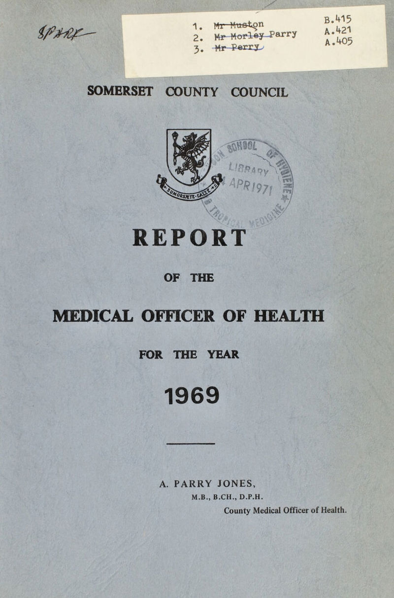 1. Mr M-u&tgn 2. Mr Morl^y-Parry 3. M r P«m^ B.415 A. 421 A. 405 SOMERSET COUNTY COUNCIL REPORT OF THE MEDICAL OFFICER OF HEALTH FOR THE YEAR 1969 A. PARRY JONES, M.B., B.CH., D.P.H. County Medical Officer of Health.