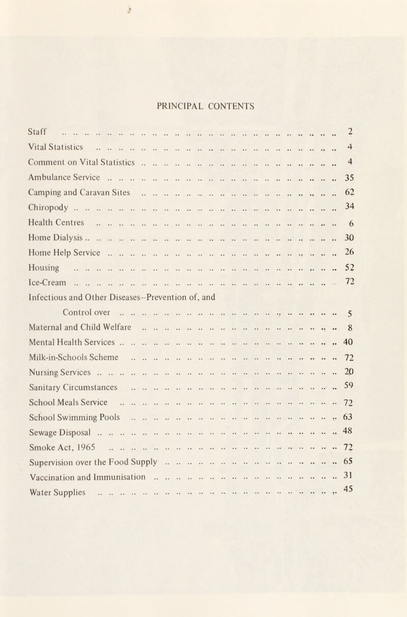PRINCIPAL CONTENTS Staff . Vital Statistics . Comment on Vital Statistics . Ambulance Service . Camping and Caravan Sites . Chiropody. Health Centres . Home Dialysis. Home Help Service . Housing . Ice-Cream . Infectious and Other Diseases—Prevention of, and Control over . Maternal and Child Welfare . Mental Health Services. Milk-in-Schools Scheme . Nursing Services. Sanitary Circumstances . School Meals Service . School Swimming Pools . Sewage Disposal . Smoke Act, 1965 . Supervision over the Food Supply . Vaccination and Immunisation . Water Supplies . 2 4 4 35 62 34 6 30 26 52 72 5 8 40 72 20 59 72 63 48 72 65 31 45