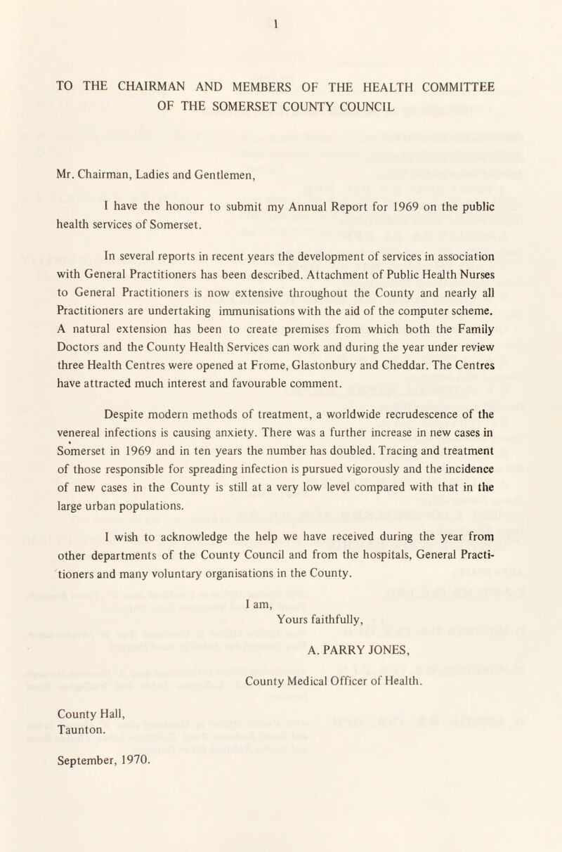 TO THE CHAIRMAN AND MEMBERS OF THE HEALTH COMMITTEE OF THE SOMERSET COUNTY COUNCIL Mr. Chairman, Ladies and Gentlemen, I have the honour to submit my Annual Report for 1969 on the public health services of Somerset. In several reports in recent years the development of services in association with General Practitioners has been described. Attachment of Public Health Nurses to General Practitioners is now extensive throughout the County and nearly all Practitioners are undertaking immunisations with the aid of the computer scheme. A natural extension has been to create premises from which both the Family Doctors and the County Health Services can work and during the year under review three Health Centres were opened at Frome, Glastonbury and Cheddar. The Centres have attracted much interest and favourable comment. Despite modern methods of treatment, a worldwide recrudescence of the venereal infections is causing anxiety. There was a further increase in new cases in Somerset in 1969 and in ten years the number has doubled. Tracing and treatment of those responsible for spreading infection is pursued vigorously and the incidence of new cases in the County is still at a very low level compared with that in the large urban populations. I wish to acknowledge the help we have received during the year from other departments of the County Council and from the hospitals. General Practi¬ tioners and many voluntary organisations in the County. I am, Yours faithfully, A. PARRY JONES, County Medical Officer of Health. County Hall, Taunton. September, 1970.