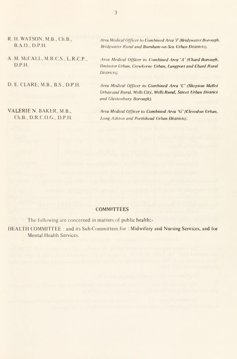 R. H. WATSON, M.li., Ch.B., B.A.O., D.P.H. a. m. McCall, m.r.c.s., l.r.c.p., D.P.H. Area Medical Officer to Combined Area T (Bridgwater Borough, Bridgwater Rural and Burnhanfi-on-Sea Urban Districts). Area Medical Officer to Combined Area 'A ' (Chard Borough. Ilminster Urban. Crewkerne Urban. Lang port and Chard Rural Districts). D. E. CLARE. M B., B.S., D.P.H. VALERIE N. BAKER, M B., Ch.B.. D.R.C.O.G., D.P.H. Area Medical Officer to Combined Area ‘C (Shepton Mallet Urban and Rural, Wells City, Wells Rural, Street Urban District and Glastonbury Borough). Area Medical Officer to Combined Area ‘6” (Clevedon Urban, Long Ashton and Portishcad Urban Districts). COMMITTEES The following are concerned in matters of public health HEALTH COMMITTEE : and its Sub-Committees for : Midwifery and Nursing Services, and for Mental Health Services.