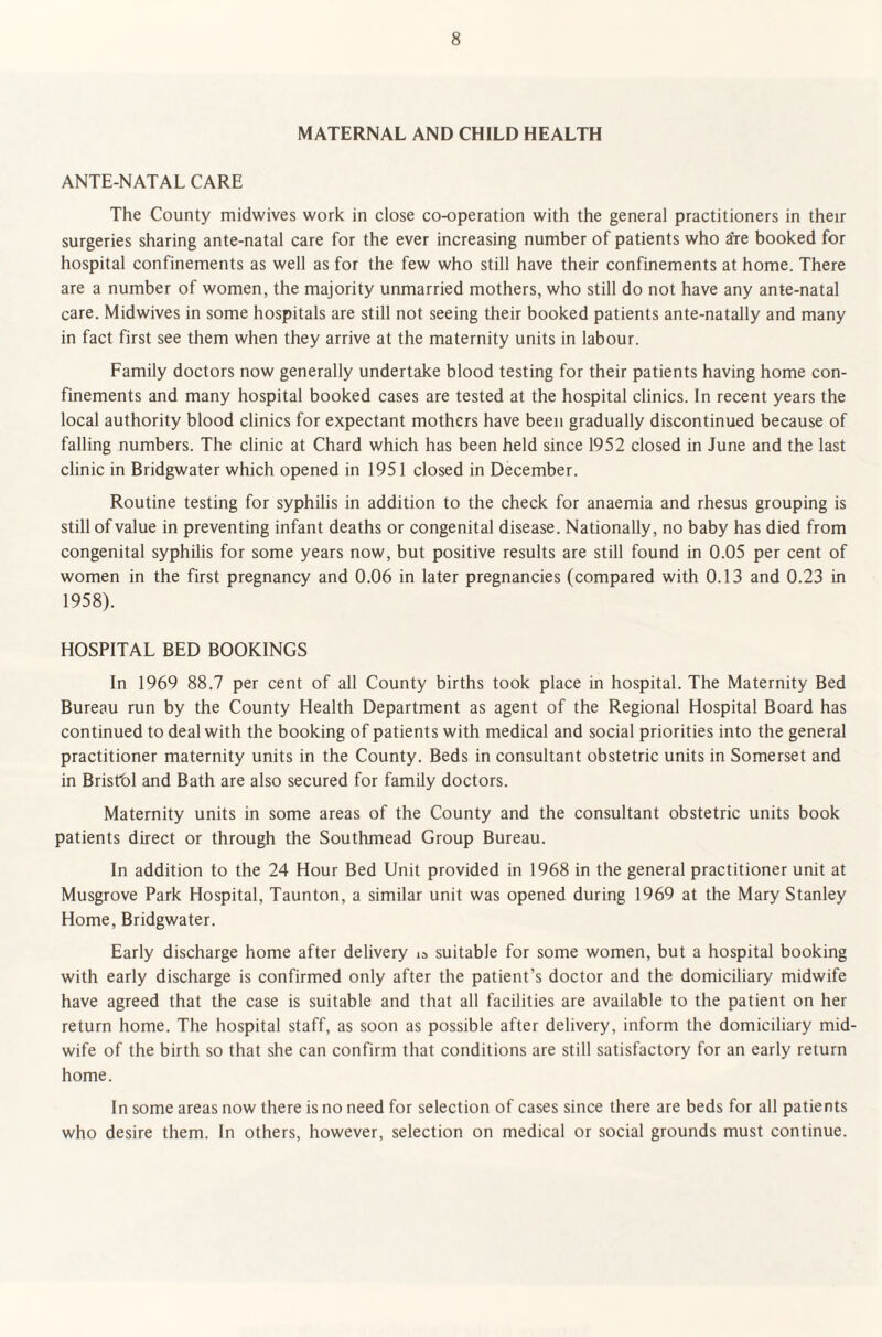 MATERNAL AND CHILD HEALTH ANTE-NATAL CARE The County midwives work in close co-operation with the general practitioners in their surgeries sharing ante-natal care for the ever increasing number of patients who tfre booked for hospital confinements as well as for the few who still have their confinements at home. There are a number of women, the majority unmarried mothers, who still do not have any ante-natal care. Midwives in some hospitals are still not seeing their booked patients ante-natally and many in fact first see them when they arrive at the maternity units in labour. Family doctors now generally undertake blood testing for their patients having home con¬ finements and many hospital booked cases are tested at the hospital clinics. In recent years the local authority blood clinics for expectant mothers have been gradually discontinued because of falling numbers. The clinic at Chard which has been held since 1952 closed in June and the last clinic in Bridgwater which opened in 1951 closed in December. Routine testing for syphilis in addition to the check for anaemia and rhesus grouping is still of value in preventing infant deaths or congenital disease. Nationally, no baby has died from congenital syphilis for some years now, but positive results are still found in 0.05 per cent of women in the first pregnancy and 0.06 in later pregnancies (compared with 0.13 and 0.23 in 1958). HOSPITAL BED BOOKINGS In 1969 88.7 per cent of all County births took place in hospital. The Maternity Bed Bureau run by the County Health Department as agent of the Regional Hospital Board has continued to deal with the booking of patients with medical and social priorities into the general practitioner maternity units in the County. Beds in consultant obstetric units in Somerset and in Bristol and Bath are also secured for family doctors. Maternity units in some areas of the County and the consultant obstetric units book patients direct or through the Southmead Group Bureau. In addition to the 24 Hour Bed Unit provided in 1968 in the general practitioner unit at Musgrove Park Hospital, Taunton, a similar unit was opened during 1969 at the Mary Stanley Home, Bridgwater. Early discharge home after delivery suitable for some women, but a hospital booking with early discharge is confirmed only after the patient’s doctor and the domiciliary midwife have agreed that the case is suitable and that all facilities are available to the patient on her return home. The hospital staff, as soon as possible after delivery, inform the domiciliary mid¬ wife of the birth so that she can confirm that conditions are still satisfactory for an early return home. In some areas now there is no need for selection of cases since there are beds for all patients who desire them. In others, however, selection on medical or social grounds must continue.