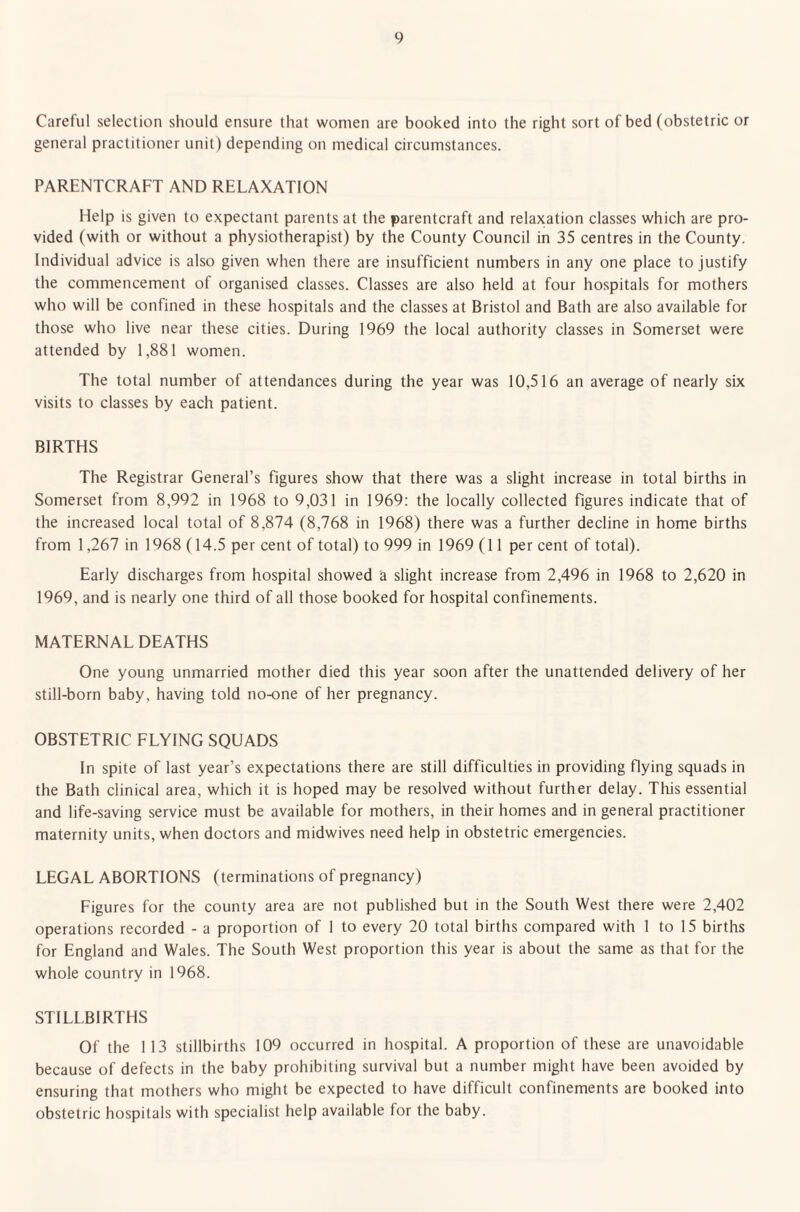 Careful selection should ensure that women are booked into the right sort of bed (obstetric or general practitioner unit) depending on medical circumstances. PARENTCRAFT AND RELAXATION Help is given to expectant parents at the parentcraft and relaxation classes which are pro¬ vided (with or without a physiotherapist) by the County Council in 35 centres in the County. Individual advice is also given when there are insufficient numbers in any one place to justify the commencement of organised classes. Classes are also held at four hospitals for mothers who will be confined in these hospitals and the classes at Bristol and Bath are also available for those who live near these cities. During 1969 the local authority classes in Somerset were attended by 1,881 women. The total number of attendances during the year was 10,516 an average of nearly six visits to classes by each patient. BIRTHS The Registrar General’s figures show that there was a slight increase in total births in Somerset from 8,992 in 1968 to 9,031 in 1969: the locally collected figures indicate that of the increased local total of 8,874 (8,768 in 1968) there was a further decline in home births from 1,267 in 1968 (14.5 per cent of total) to 999 in 1969 (11 per cent of total). Early discharges from hospital showed a slight increase from 2,496 in 1968 to 2,620 in 1969, and is nearly one third of all those booked for hospital confinements. MATERNAL DEATHS One young unmarried mother died this year soon after the unattended delivery of her still-born baby, having told no-one of her pregnancy. OBSTETRIC FLYING SQUADS In spite of last year’s expectations there are still difficulties in providing flying squads in the Bath clinical area, which it is hoped may be resolved without further delay. This essential and life-saving service must be available for mothers, in their homes and in general practitioner maternity units, when doctors and midwives need help in obstetric emergencies. LEGAL ABORTIONS (terminations of pregnancy) Figures for the county area are not published but in the South West there were 2,402 operations recorded - a proportion of 1 to every 20 total births compared with 1 to 15 births for England and Wales. The South West proportion this year is about the same as that for the whole country in 1968. STILLBIRTHS Of the 113 stillbirths 109 occurred in hospital. A proportion of these are unavoidable because of defects in the baby prohibiting survival but a number might have been avoided by ensuring that mothers who might be expected to have difficult confinements are booked into obstetric hospitals with specialist help available for the baby.