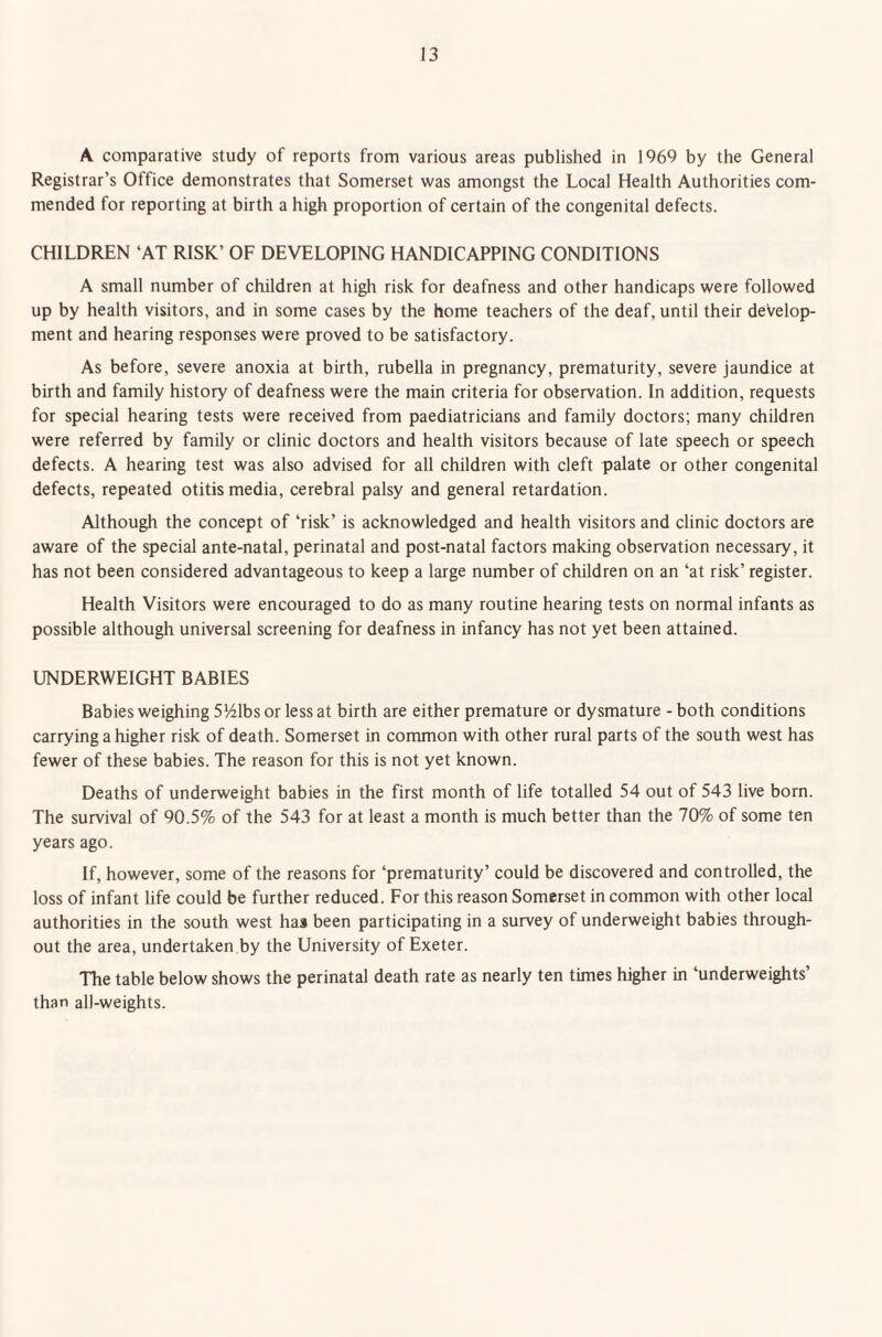 A comparative study of reports from various areas published in 1969 by the General Registrar’s Office demonstrates that Somerset was amongst the Local Health Authorities com¬ mended for reporting at birth a high proportion of certain of the congenital defects. CHILDREN ‘AT RISK’ OF DEVELOPING HANDICAPPING CONDITIONS A small number of children at high risk for deafness and other handicaps were followed up by health visitors, and in some cases by the home teachers of the deaf, until their develop¬ ment and hearing responses were proved to be satisfactory. As before, severe anoxia at birth, rubella in pregnancy, prematurity, severe jaundice at birth and family history of deafness were the main criteria for observation. In addition, requests for special hearing tests were received from paediatricians and family doctors; many children were referred by family or clinic doctors and health visitors because of late speech or speech defects. A hearing test was also advised for all children with cleft palate or other congenital defects, repeated otitis media, cerebral palsy and general retardation. Although the concept of ‘risk’ is acknowledged and health visitors and clinic doctors are aware of the special ante-natal, perinatal and post-natal factors making observation necessary, it has not been considered advantageous to keep a large number of children on an ‘at risk’ register. Health Visitors were encouraged to do as many routine hearing tests on normal infants as possible although universal screening for deafness in infancy has not yet been attained. UNDERWEIGHT BABIES Babies weighing 5141bs or less at birth are either premature or dysmature - both conditions carrying a higher risk of death. Somerset in common with other rural parts of the south west has fewer of these babies. The reason for this is not yet known. Deaths of underweight babies in the first month of life totalled 54 out of 543 live born. The survival of 90.5% of the 543 for at least a month is much better than the 70% of some ten years ago. If, however, some of the reasons for ‘prematurity’ could be discovered and controlled, the loss of infant life could be further reduced. For this reason Somerset in common with other local authorities in the south west has been participating in a survey of underweight babies through¬ out the area, undertaken by the University of Exeter. The table below shows the perinatal death rate as nearly ten times higher in ‘underweights’ than all-weights.