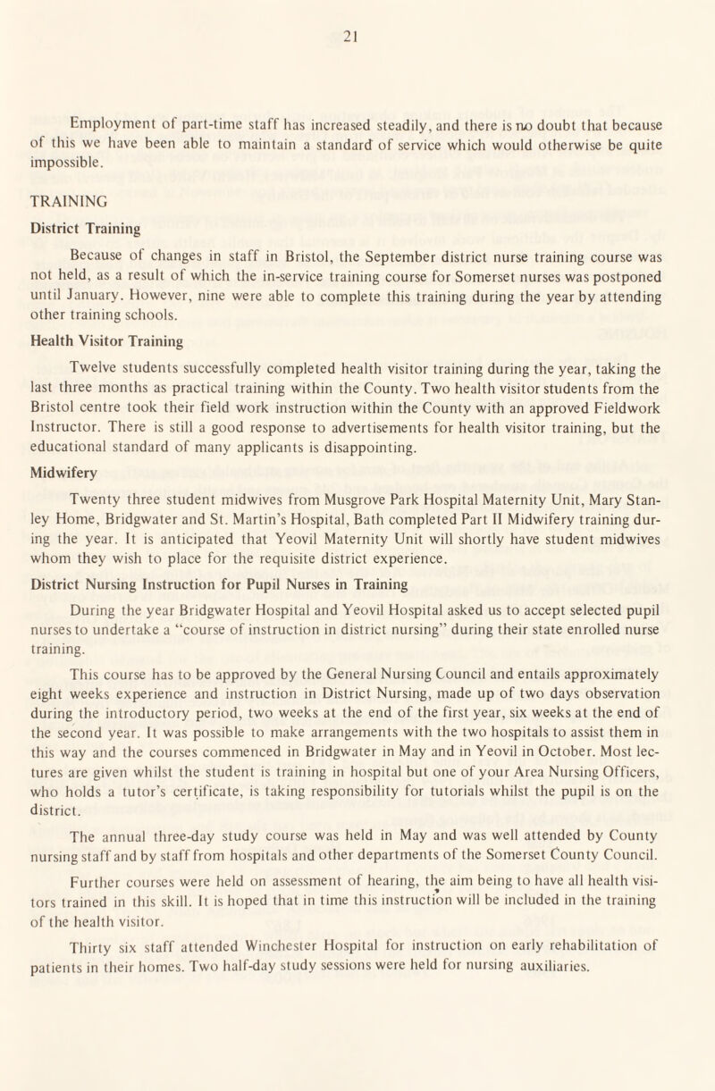 Employment of part-time staff has increased steadily, and there is no doubt that because of this we have been able to maintain a standard of service which would otherwise be quite impossible. TRAINING District Training Because of changes in staff in Bristol, the September district nurse training course was not held, as a result of which the in-service training course for Somerset nurses was postponed until January. However, nine were able to complete this training during the year by attending other training schools. Health Visitor Training Twelve students successfully completed health visitor training during the year, taking the last three months as practical training within the County. Two health visitor students from the Bristol centre took their field work instruction within the County with an approved Fieldwork Instructor. There is still a good response to advertisements for health visitor training, but the educational standard of many applicants is disappointing. Midwifery Twenty three student midwives from Musgrove Park Hospital Maternity Unit, Mary Stan¬ ley Home, Bridgwater and St. Martin’s Hospital, Bath completed Part II Midwifery training dur¬ ing the year. It is anticipated that Yeovil Maternity Unit will shortly have student midwives whom they wish to place for the requisite district experience. District Nursing Instruction for Pupil Nurses in Training During the year Bridgwater Hospital and Yeovil Hospital asked us to accept selected pupil nurses to undertake a “course of instruction in district nursing” during their state enrolled nurse training. This course has to be approved by the General Nursing Council and entails approximately eight weeks experience and instruction in District Nursing, made up of two days observation during the introductory period, two weeks at the end of the first year, six weeks at the end of the second year. It was possible to make arrangements with the two hospitals to assist them in this way and the courses commenced in Bridgwater in May and in Yeovil in October. Most lec¬ tures are given whilst the student is training in hospital but one of your Area Nursing Officers, who holds a tutor’s certificate, is taking responsibility for tutorials whilst the pupil is on the district. The annual three-day study course was held in May and was well attended by County nursing staff and by staff from hospitals and other departments of the Somerset County Council. Further courses were held on assessment of hearing, the aim being to have all health visi¬ tors trained in this skill. It is hoped that in time this instruction will be included in the training of the health visitor. Thirty six staff attended Winchester Hospital for instruction on early rehabilitation of patients in their homes. Two half-day study sessions were held for nursing auxiliaries.