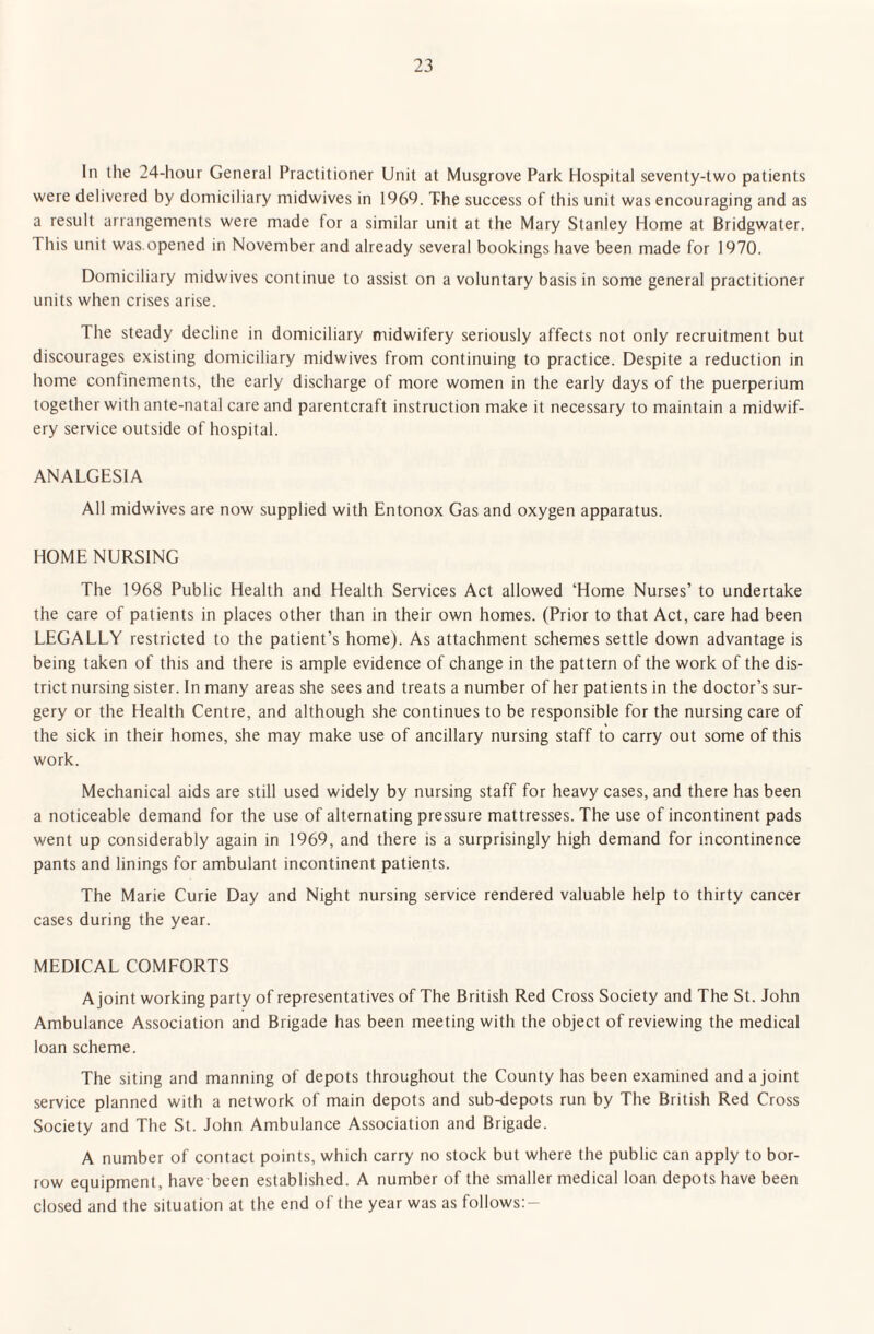 In the 24-hour General Practitioner Unit at Musgrove Park Hospital seventy-two patients were delivered by domiciliary midwives in 1969. The success of this unit was encouraging and as a result arrangements were made for a similar unit at the Mary Stanley Home at Bridgwater. This unit was.opened in November and already several bookings have been made for 1970. Domiciliary midwives continue to assist on a voluntary basis in some general practitioner units when crises arise. The steady decline in domiciliary midwifery seriously affects not only recruitment but discourages existing domiciliary midwives from continuing to practice. Despite a reduction in home confinements, the early discharge of more women in the early days of the puerperium together with ante-natal care and parentcraft instruction make it necessary to maintain a midwif¬ ery service outside of hospital. ANALGESIA All midwives are now supplied with Entonox Gas and oxygen apparatus. HOME NURSING The 1968 Public Health and Health Services Act allowed ‘Home Nurses’ to undertake the care of patients in places other than in their own homes. (Prior to that Act, care had been LEGALLY restricted to the patient’s home). As attachment schemes settle down advantage is being taken of this and there is ample evidence of change in the pattern of the work of the dis¬ trict nursing sister. In many areas she sees and treats a number of her patients in the doctor’s sur¬ gery or the Health Centre, and although she continues to be responsible for the nursing care of the sick in their homes, she may make use of ancillary nursing staff to carry out some of this work. Mechanical aids are still used widely by nursing staff for heavy cases, and there has been a noticeable demand for the use of alternating pressure mattresses. The use of incontinent pads went up considerably again in 1969, and there is a surprisingly high demand for incontinence pants and linings for ambulant incontinent patients. The Marie Curie Day and Night nursing service rendered valuable help to thirty cancer cases during the year. MEDICAL COMFORTS A joint working party of representatives of The British Red Cross Society and The St. John Ambulance Association and Brigade has been meeting with the object of reviewing the medical loan scheme. The siting and manning of depots throughout the County has been examined and a joint service planned with a network of main depots and sub-depots run by The British Red Cross Society and The St. John Ambulance Association and Brigade. A number of contact points, which carry no stock but where the public can apply to bor¬ row equipment, have been established. A number of the smaller medical loan depots have been closed and the situation at the end of the year was as follows:-