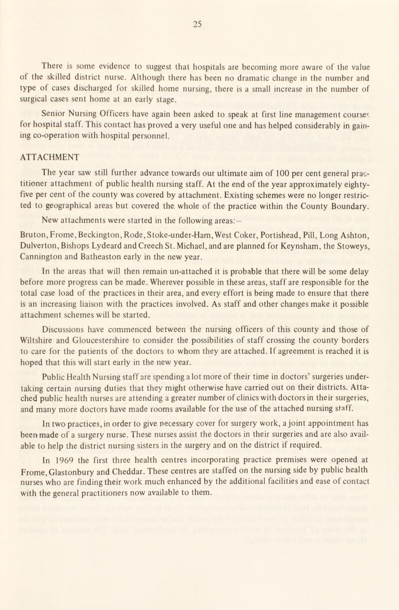 There is some evidence to suggest that hospitals are becoming more aware of the value ot the skilled district nurse. Although there has been no dramatic change in the number and type ot cases discharged for skilled home nursing, there is a small increase in the number of surgical cases sent home at an early stage. Senior Nursing Officers have again been asked to speak at first line management course^ for hospital staff. This contact has proved a very useful one and has helped considerably in gain¬ ing co-operation with hospital personnel. ATTACHMENT The year saw still further advance towards our ultimate aim of 100 per cent general prac¬ titioner attachment of public health nursing staff. At the end of the year approximately eighty- five per cent of the county was covered by attachment. Existing schemes were no longer restric¬ ted to geographical areas but covered the. whole of the practice within the County Boundary. New attachments were started in the following areas: — Bruton, Frome, Beckington, Rode,Stoke-under-Ham, West Coker, Portishead, Pill, Long Ashton, Dulverton, Bishops Lydeard and Creech St. Michael, and are planned for Keynsham, the Stoweys, Cannington and Batheaston early in the new year. In the areas that will then remain un-attached it is probable that there will be some delay before more progress can be made. Wherever possible in these areas, staff are responsible for the total case load of the practices in their area, and every effort is being made to ensure that there is an increasing liaison with the practices involved. As staff and other changes make it possible attachment schemes will be started. Discussions have commenced between the nursing officers of this county and those of Wiltshire and Gloucestershire to consider the possibilities of staff crossing the county borders to care for the patients of the doctors to whom they are attached. If agreement is reached it is hoped that this will start early in the new year. Public Health Nursing staff are spending a lot more of their time in doctors’ surgeries under¬ taking certain nursing duties that they might otherwise have carried out on their districts. Atta¬ ched public health nurses are attending a greater number of clinics with doctors in their surgeries, and many more doctors have made rooms available for the use of the attached nursing staff. In two practices, in order to give necessary cover for surgery work, a joint appointment has been made of a surgery nurse. These nurses assist the doctors in their surgeries and are also avail¬ able to help the district nursing sisters in the surgery and on the district if required. In 1969 the first three health centres incorporating practice premises were opened at Frome, Glastonbury and Cheddar. These centres are staffed on the nursing side by public health nurses who are finding their work much enhanced by the additional facilities and ease of contact with the general practitioners now available to them.
