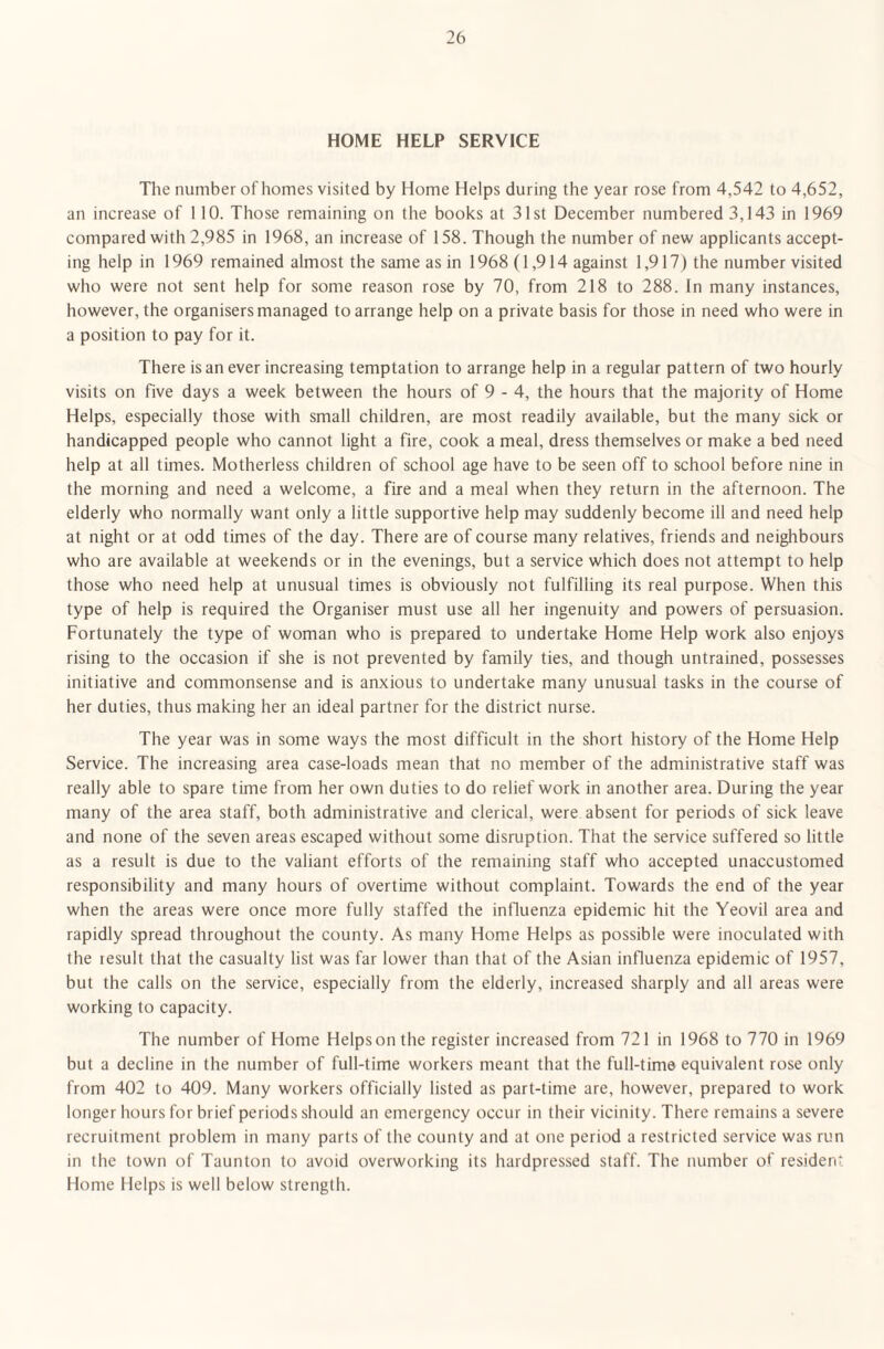 HOME HELP SERVICE The number of homes visited by Home Helps during the year rose from 4,542 to 4,652, an increase of 110. Those remaining on the books at 31st December numbered 3,143 in 1969 compared with 2,985 in 1968, an increase of 158. Though the number of new applicants accept¬ ing help in 1969 remained almost the same as in 1968 (1,914 against 1,917) the number visited who were not sent help for some reason rose by 70, from 218 to 288. In many instances, however, the organisers managed to arrange help on a private basis for those in need who were in a position to pay for it. There is an ever increasing temptation to arrange help in a regular pattern of two hourly visits on five days a week between the hours of 9 - 4, the hours that the majority of Home Helps, especially those with small children, are most readily available, but the many sick or handicapped people who cannot light a fire, cook a meal, dress themselves or make a bed need help at all times. Motherless children of school age have to be seen off to school before nine in the morning and need a welcome, a fire and a meal when they return in the afternoon. The elderly who normally want only a little supportive help may suddenly become ill and need help at night or at odd times of the day. There are of course many relatives, friends and neighbours who are available at weekends or in the evenings, but a service which does not attempt to help those who need help at unusual times is obviously not fulfilling its real purpose. When this type of help is required the Organiser must use all her ingenuity and powers of persuasion. Fortunately the type of woman who is prepared to undertake Home Help work also enjoys rising to the occasion if she is not prevented by family ties, and though untrained, possesses initiative and commonsense and is anxious to undertake many unusual tasks in the course of her duties, thus making her an ideal partner for the district nurse. The year was in some ways the most difficult in the short history of the Home Help Service. The increasing area case-loads mean that no member of the administrative staff was really able to spare time from her own duties to do relief work in another area. During the year many of the area staff, both administrative and clerical, were absent for periods of sick leave and none of the seven areas escaped without some disruption. That the service suffered so little as a result is due to the valiant efforts of the remaining staff who accepted unaccustomed responsibility and many hours of overtime without complaint. Towards the end of the year when the areas were once more fully staffed the influenza epidemic hit the Yeovil area and rapidly spread throughout the county. As many Home Helps as possible were inoculated with the result that the casualty list was far lower than that of the Asian influenza epidemic of 1957, but the calls on the service, especially from the elderly, increased sharply and all areas were working to capacity. The number of Home Helpsonthe register increased from 721 in 1968 to 770 in 1969 but a decline in the number of full-time workers meant that the full-time equivalent rose only from 402 to 409. Many workers officially listed as part-time are, however, prepared to work longer hours for brief periods should an emergency occur in their vicinity. There remains a severe recruitment problem in many parts of the county and at one period a restricted service was run in the town of Taunton to avoid overworking its hardpressed staff. The number of resident Home Helps is well below strength.