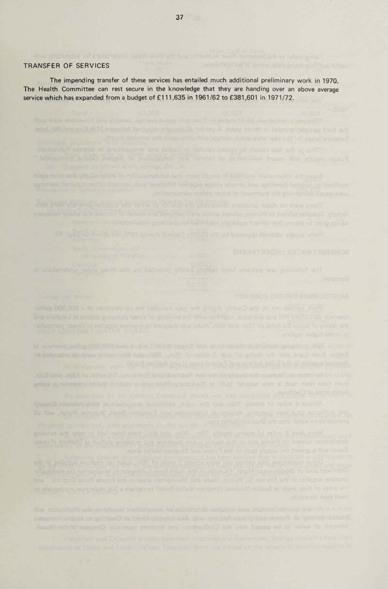 TRANSFER OF SERVICES The impending transfer of these services has entailed much additional preliminary work in 1970. The Health Committee can rest secure in the knowledge that they are handing over an above average service which has expanded from a budget of £111,635 in 1961/62 to £381,601 in 1971/72.