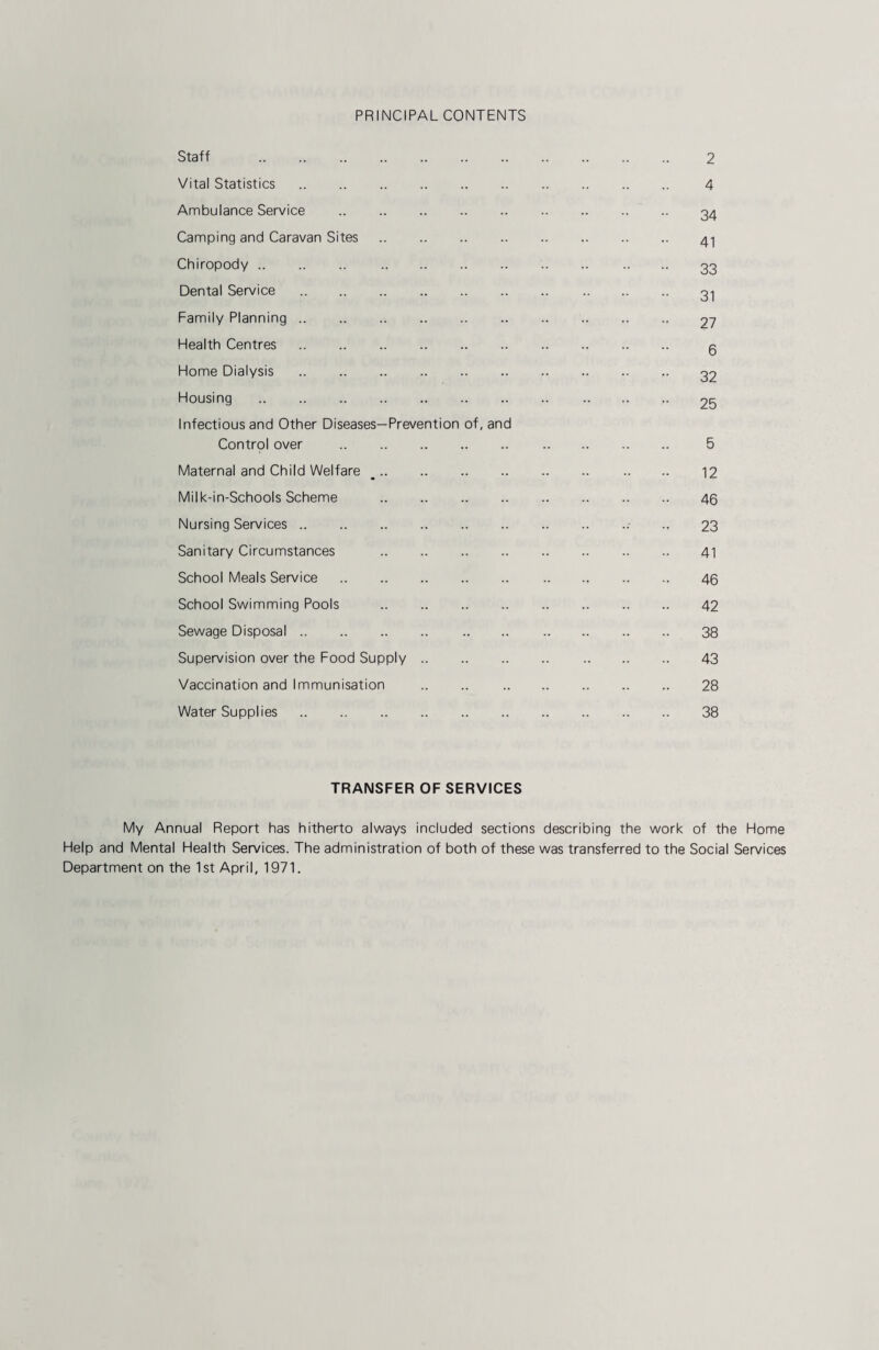 PRINCIPAL CONTENTS Staff . Vital Statistics. Ambulance Service . Camping and Caravan Sites. Chiropody. Dental Service . Family Planning. Health Centres. Home Dialysis . Housing . Infectious and Other Diseases—Prevention of, and Control over . Maternal and Child Welfare __. Milk-in-Schools Scheme . Nursing Services. Sanitary Circumstances . School Meals Service. School Swimming Pools . Sewage Disposal. Supervision over the Food Supply. Vaccination and Immunisation Water Supplies. 2 4 34 41 33 31 27 6 32 25 5 12 46 23 41 46 42 38 43 28 38 TRANSFER OF SERVICES My Annual Report has hitherto always included sections describing the work of the Home Help and Mental Health Services. The administration of both of these was transferred to the Social Services Department on the 1st April, 1971.