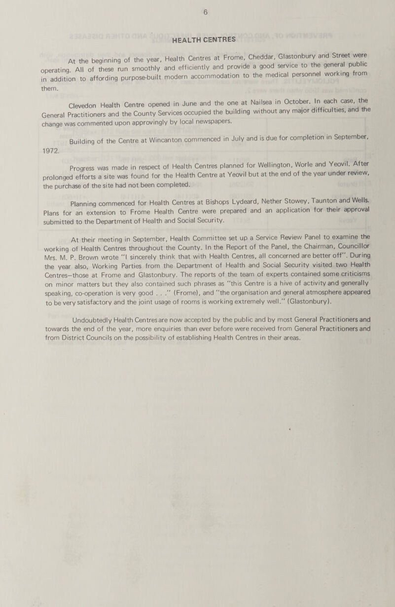 HEALTH CENTRES At the beginning of the year, Health Centres at Frame, Cheddar, Glastonbury and Street were operating All of these run smoothly and efficiently and provide a good serv,ce to the general pubhc in addition to affording purpose-built modern accommodation to the medical personnel working from them. Clevedon Health Centre opened in June and the one at Nailsea in October. In each case, t e General Practitioners and the County Services occupied the building without any major difficulties, and t e change was commented upon approvingly by local newspapers. Building of the Centre at Wincanton commenced in July and is due for completion in September, 1972. Progress was made in respect of Health Centres planned for Wellington, Worle and Yeovil. After prolonged efforts a site was found for the Health Centre at Yeovil but at the end of the year under review, the purchase of the site had not been completed. Planning commenced for Health Centres at Bishops Lydeard, Nether Stowey, Taunton and Wells. Plans for an extension to Frame Health Centre were prepared and an application for their approval submitted to the Department of Health and Social Security. At their meeting in September, Health Committee set up a Service Review Panel to examine the working of Health Centres throughout the County. In the Report of the Panel, the Chairman, Councillor Mrs. M. P. Brown wrote I sincerely think that with Health Centres, all concerned are better off. During the year also, Working Parties from the Department of Health and Social Security visited two Health Centres-those at Frame and Glastonbury. The reports of the team of experts contained some criticisms on minor matters but they also contained such phrases as this Centre is a hive of activity and generally speaking, co-operation is very good . . (Frome), and the organisation and general atmosphere appeared to be very satisfactory and the joint usage of rooms is working extremely well. (Glastonbury). Undoubtedly Health Centresare now accepted by the public and by most General Practitioners and towards the end of the year, more enquiries than ever before were received from General Practitioners and from District Councils on the possibility of establishing Health Centres in their areas.