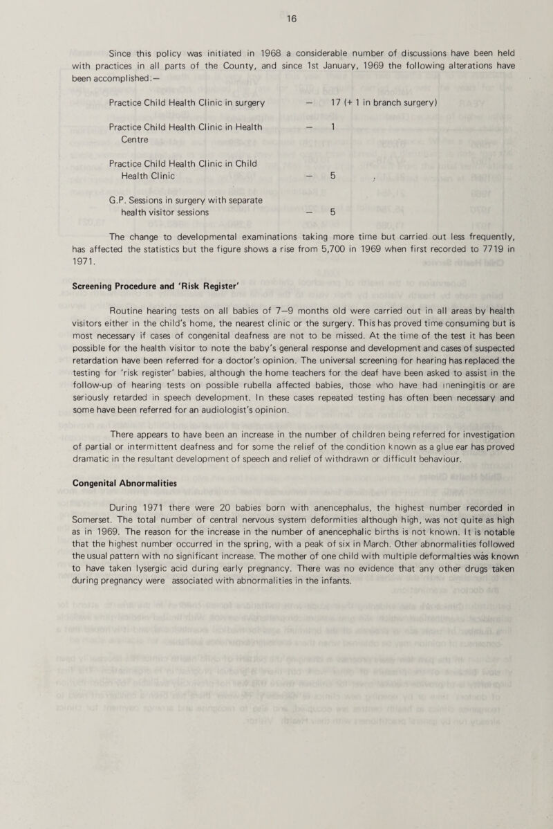 Since this policy was initiated in 1968 a considerable number of discussions have been held with practices in all parts of the County, and since 1st January, 1969 the following alterations have been accomplished — Practice Child Health Clinic in surgery 17 (+ 1 in branch surgery) Practice Child Health Clinic in Health Centre Practice Child Health Clinic in Child Health Clinic 5 G.P. Sessions in surgery with separate health visitor sessions 5 The change to developmental examinations taking more time but carried out less frequently, has affected the statistics but the figure shows a rise from 5,700 in 1969 when first recorded to 7719 in 1971. Screening Procedure and 'Risk Register' Routine hearing tests on all babies of 7—9 months old were carried out in all areas by health visitors either in the child's home, the nearest clinic or the surgery. This has proved time consuming but is most necessary if cases of congenital deafness are not to be missed. At the time of the test it has been possible for the health visitor to note the baby's general response and development and cases of suspected retardation have been referred for a doctor's opinion. The universal screening for hearing has replaced the testing for 'risk register' babies, although the home teachers for the deaf have been asked to assist in the follow-up of hearing tests on possible rubella affected babies, those who have had meningitis or are seriously retarded in speech development. In these cases repeated testing has often been necessary and some have been referred for an audiologist’s opinion. There appears to have been an increase in the number of children being referred for investigation of partial or intermittent deafness and for some the relief of the condition known as a glue ear has proved dramatic in the resultant development of speech and relief of withdrawn or difficult behaviour. Congenital Abnormalities During 1971 there were 20 babies born with anencephalus, the highest number recorded in Somerset. The total number of central nervous system deformities although high, was not quite as high as in 1969. The reason for the increase in the number of anencephalic births is not known. It is notable that the highest number occurred in the spring, with a peak of six in March. Other abnormalities followed the usual pattern with no significant increase. The mother of one child with multiple deformalties was known to have taken lysergic acid during early pregnancy. There was no evidence that any other drugs taken during pregnancy were associated with abnormalities in the infants.