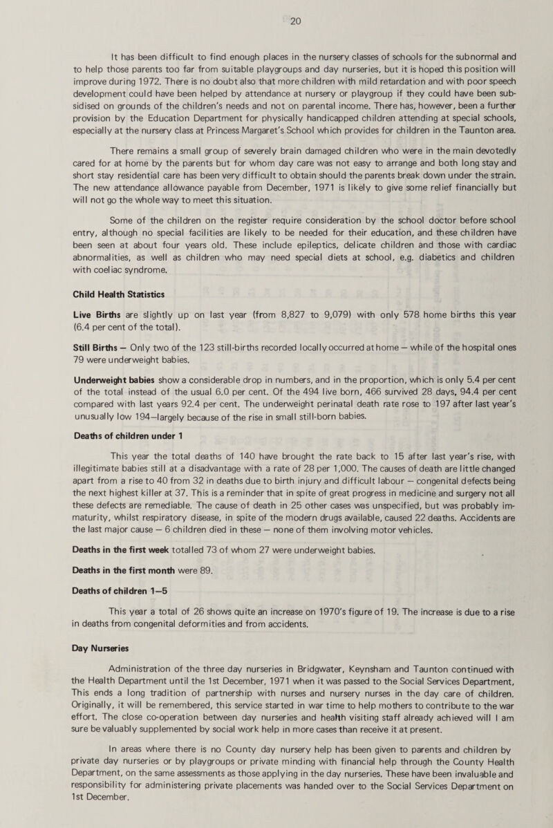 It has been difficult to find enough places in the nursery classes of schools for the subnormal and to help those parents too far from suitable playgroups and day nurseries, but it is hoped this position will improve during 1972. There is no doubt also that more children with mild retardation and with poor speech development could have been helped by attendance at nursery or playgroup if they could have been sub¬ sidised on grounds of the children's needs and not on parental income. There has, however, been a further provision by the Education Department for physically handicapped children attending at special schools, especially at the nursery class at Princess Margaret's School which provides for children in the Taunton area. There remains a small group of severely brain damaged children who were in the main devotedly cared for at home by the parents but for whom day care was not easy to arrange and both long stay and short stay residential care has been very difficult to obtain should the parents break down under the strain. The new attendance allowance payable from December, 1971 is likely to give some relief financially but will not go the whole way to meet this situation. Some of the children on the register require consideration by the school doctor before school entry, although no special facilities are likely to be needed for their education, and these children have been seen at about four years old. These include epileptics, delicate children and those with cardiac abnormalities, as well as children who may need special diets at school, e.g. diabetics and children with coeliac syndrome. Child Health Statistics Live Births are slightly up on last year (from 8,827 to 9,079) with only 578 home births this year (6.4 per cent of the total). Still Births — Only two of the 123 still-births recorded locally occurred athome — while of the hospital ones 79 were underweight babies. Underweight babies show a considerable drop in numbers, and in the proportion, which is only 5.4 per cent of the total instead of the usual 6.0 per cent. Of the 494 live born, 466 survived 28 days, 94.4 per cent compared with last years 92.4 per cent. The underweight perinatal death rate rose to 197 after last year's unusually low 194—largely because of the rise in small still-born babies. Deaths of children under 1 This year the total deaths of 140 have brought the rate back to 15 after last year's rise, with illegitimate babies still at a disadvantage with a rate of 28 per 1,000. The causes of death are little changed apart from a rise to 40 from 32 in deaths due to birth injury and difficult labour — congenital defects being the next highest killer at 37. This is a reminder that in spite of great progress in medicine and surgery not all these defects are remediable. The cause of death in 25 other cases was unspecified, but was probably im¬ maturity, whilst respiratory disease, in spite of the modern drugs available, caused 22 deaths. Accidents are the last major cause — 6 children died in these — none of them involving motor vehicles. Deaths in the first week totalled 73 of whom 27 were underweight babies. Deaths in the first month were 89. Deaths of children 1—5 This year a total of 26 shows quite an increase on 1970's figure of 19. The increase is due to a rise in deaths from congenital deformities and from accidents. Day Nurseries Administration of the three day nurseries in Bridgwater, Keynsham and Taunton continued with the Health Department until the 1st December, 1971 when it was passed to the Social Services Department, This ends a long tradition of partnership with nurses and nursery nurses in the day care of children. Originally, it will be remembered, this service started in war time to help mothers to contribute to the war effort. The close co-operation between day nurseries and health visiting staff already achieved will I am sure be valuably supplemented by social work help in more cases than receive it at present. In areas where there is no County day nursery help has been given to parents and children by private day nurseries or by playgroups or private minding with financial help through the County Health Department, on the same assessments as those applying in the day nurseries. These have been invaluable and responsibility for administering private placements was handed over to the Social Services Department on 1st December.