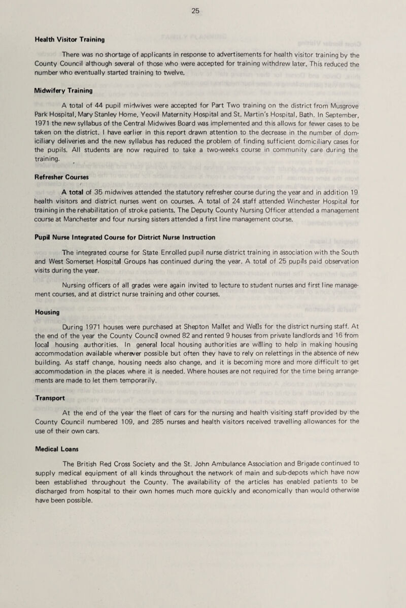 Health Visitor Training There was no shortage of applicants in response to advertisements for health visitor training by the County Council although several of those who were accepted for training withdrew later. This reduced the number who eventually started training to twelve. Midwifery Training A total of 44 pupil midwives were accepted for Part Two training on the district from Musgrove Park Hospital, Mary Stanley Home, Yeovil Maternity Hospital and St. Martin's Hospital, Bath. In September, 1971 the new syllabus of the Central Midwives Board was implemented and this allows for fewer cases to be taken on the district. I have earlier in this report drawn attention to the decrease in the number of dom¬ iciliary deliveries and the new syllabus has reduced the problem of finding sufficient domiciliary cases for the pupils. All students are now required to take a two-weeks course in community care during the training. Refresher Courses A total of 35 midwives attended the statutory refresher course during the year and in addition 19 health visitors and district nurses went on courses. A total of 24 staff attended Winchester Hospital for training in the rehabilitation of stroke patients. The Deputy County Nursing Officer attended a management course at Manchester and four nursing sisters attended a first line management course. Pupil Nurse Integrated Course for District Nurse Instruction The integrated course for State Enrolled pupil nurse district training in association with the South and West Somerset Hospital Groups has continued during the year. A total of 25 pupils paid observation visits during the year. Nursing officers of al! grades were again invited to lecture to student nurses and first line manage¬ ment courses, and at district nurse training and other courses. Housing During 1971 houses were purchased at Shepton Mallet and Wells for the district nursing staff. At the end of the year the County Council owned 82 and rented 9 houses from private landlords and 16 from local housing authorities. In general local housing authorities are willing to help in making housing accommodation available wherever possible but often they have to rely on relettings in the absence of new building. As staff change, housing needs also change, and it is becoming more and more difficult to get accommodation in the places where it is needed. Where houses are not required for the time being arrange¬ ments are made to let them temporarily. Transport At the end of the year the fleet of cars for the nursing and health visiting staff provided by the County Council numbered 109, and 285 nurses and health visitors received travelling allowances for the use of their own cars. Medical Loans The British Red Cross Society and the St. John Ambulance Association and Brigade continued to supply medical equipment of all kinds throughout the network of main and sub-depots which have now been established throughout the County. The availability of the articles has enabled patients to be discharged from hospital to their own homes much more quickly and economically than would otherwise have been possible.