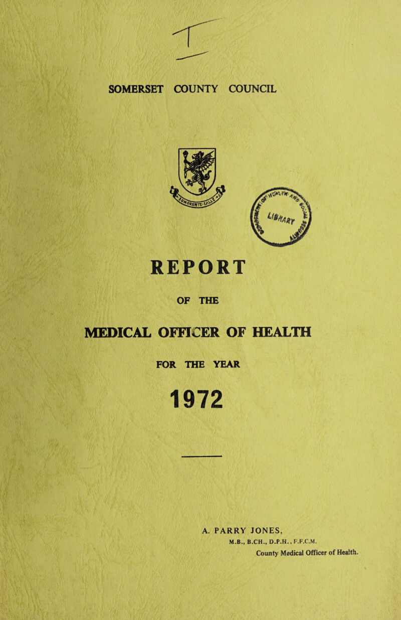 SOMERSET COUNTY COUNCIL REPORT OF THE MEDICAL OFFICER OF HEALTH FOR THE YEAR 1972 A. PARRY JONES, M.B., B.CH., D.P.H., F.F.C.M. County Medical Officer of Health.