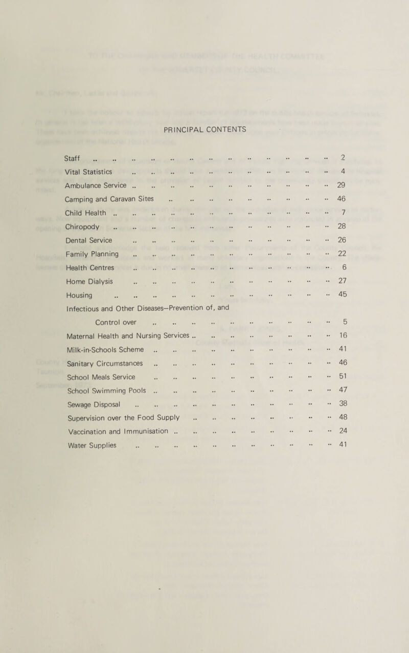 PRINCIPAL CONTENTS Staff . Vital Statistics . Ambulance Service. Camping and Caravan Sites .. . Child Health. Chiropody . Dental Service . Family Planning . Health Centres . Home Dialysis . Housing . Infectious and Other Diseases—Prevention of, and Control over . Maternal Health and Nursing Services .. Milk-in-Schools Scheme. Sanitary Circumstances School Meals Service . School Swimming Pools .. . Sewage Disposal . Supervision over the Food Supply Vaccination and Immunisation. Water Supplies . 2 4 29 46 7 28 26 22 6 27 45 5 16 41 46 51 47 38 48 24 41