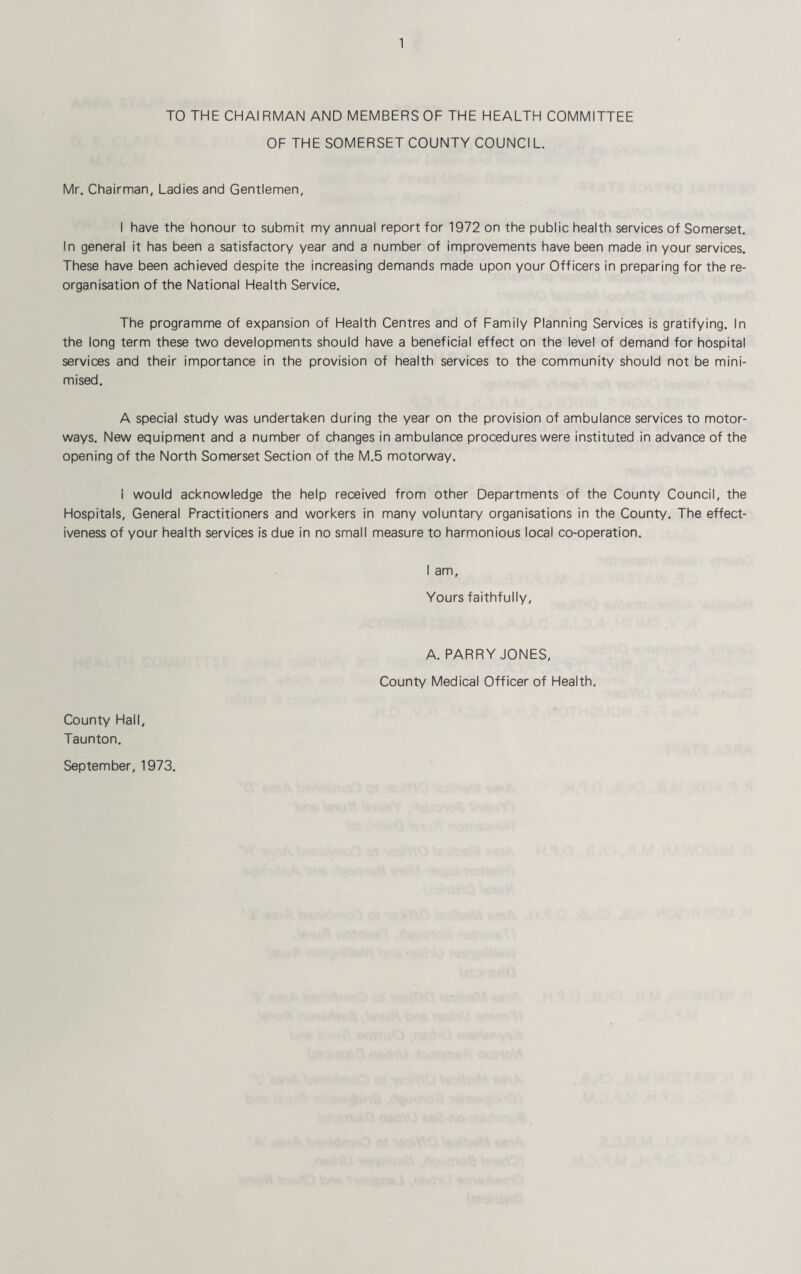 TO THE CHAIRMAN AND MEMBERS OF THE HEALTH COMMITTEE OF THE SOMERSET COUNTY COUNCIL. Mr. Chairman, Ladies and Gentlemen, I have the honour to submit my annual report for 1972 on the public health services of Somerset. In general it has been a satisfactory year and a number of improvements have been made in your services. These have been achieved despite the increasing demands made upon your Officers in preparing for the re¬ organisation of the National Health Service. The programme of expansion of Health Centres and of Family Planning Services is gratifying. In the long term these two developments should have a beneficial effect on the level of demand for hospital services and their importance in the provision of health services to the community should not be mini¬ mised. A special study was undertaken during the year on the provision of ambulance services to motor¬ ways. New equipment and a number of changes in ambulance procedures were instituted in advance of the opening of the North Somerset Section of the M.5 motorway. i would acknowledge the help received from other Departments of the County Council, the Hospitals, General Practitioners and workers in many voluntary organisations in the County. The effect¬ iveness of your health services is due in no small measure to harmonious local co-operation. I am. Yours faithfully, A. PARRY JONES, County Medical Officer of Health. County Hall, Taunton. September, 1973.