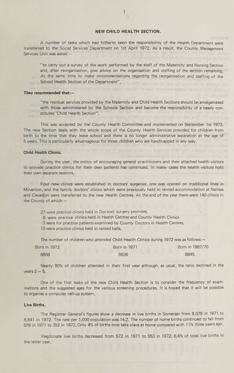 NEW CHILD HEALTH SECTION. A number of tasks which had hitherto been the responsibility of the Health Department were transferred to the Social Services Department on 1st April 1972. As a result, the County Management Services Unit was asked: — to carry out a survey of the work performed by the staff of the Maternity and Nursing Section and, after reorganisation, give advice on the organisation and staffing of the section remaining. At the same time to make recommendations regarding the reorganisation and staffing of the School Health Section of the Department. They recommended that:— the residual services provided by the Maternity and Child Health Sections should be amalgamated with those administered by the Schools Section and become the responsibility of a newly con¬ stituted 'Child Health Section. This was accepted by the County Health Committee and implemented on September 1st 1972. The new Section deals with the whole scope of the County Health Services provided for children from birth to the time that they leave school and there is no longer administrative separation at the age of 5 years. This is particularly advantageous for those children who are handicapped in any way. Child Health Clinics. During the year, the policy of encouraging general practitioners and their attached health visitors to provide practice clinics for their own patients has continued. In many cases the health visitors hold their own separate sessions. Four new clinics were established in doctors' surgeries, one was opened on traditional lines in Milverton, and the family doctors' clinics which were previously held in rented accommodation at Nailsea and Clevedon were transferred to the new Health Centres. At the end of the year there were 140 clinics in the County of which: — 27 were practice clinics held in Doctors' surgery premises. 8 were practice clinics held in Health Centres and County Health Clinics 3 were for practice patients examined by County Doctors in Health Centres. 13 were practice clinics held in rented halls. The number of children who attended Child Health Clinics during 1972 was as follows: — Born in 1972 Born in 1971 Born in 1967/70 6868 6636 8845 Nearly 80% of children attended in their first year although, as usual, the ratio declined in the years 2 — 5. One of the first tasks of the new Child Health Section is to consider the frequency of exam¬ inations and the suggested ages for the various screening procedures. It is hoped that it will be possible to organise a computer call-up system. Live Births. The Registrar General's figures show a decrease in live births in Somerset from 9,079 in 1971 to 8,641 in 1972. The rate per 1,000 population was 14.2. The number of home births continued to fall from 578 in 1971 to 352 in 1972. Only 4% of births now take place at home compared with 11% three years ago. Illegitimate live births decreased from 572 in 1971 to 553 in 1972; 6.4% of total live births in the latter year.