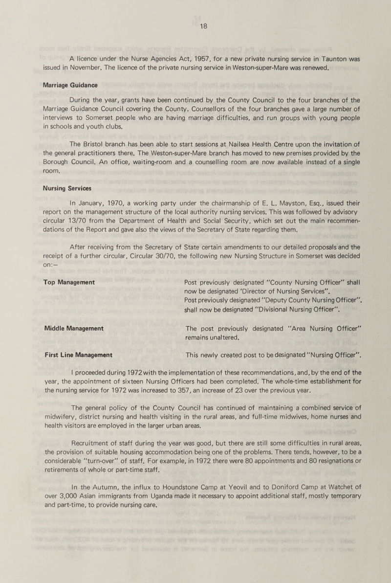 A licence under the Nurse Agencies Act, 1957, for a new private nursing service in Taunton was issued in November. The licence of the private nursing service in Weston-super-Mare was renewed. Marriage Guidance During the year, grants have been continued by the County Council to the four branches of the Marriage Guidance Council covering the County. Counsellors of the four branches gave a large number of interviews to Somerset people who are having marriage difficulties, and run groups with young people in schools and youth clubs. The Bristol branch has been able to start sessions at Nailsea Health Centre upon the invitation of the general practitioners there. The Weston-super-Mare branch has moved to new premises provided by the Borough Council. An office, waiting-room and a counselling room are now available instead of a single room. Nursing Services In January, 1970, a working party under the chairmanship of E. L. Mayston, Esq., issued their report on the management structure of the local authority nursing services. This was followed by advisory circular 13/70 from the Department of Health and Social Security, which set out the main recommen¬ dations of the Report and gave also the views of the Secretary of State regarding them. After receiving from the Secretary of State certain amendments to our detailed proposals and the receipt of a further circular. Circular 30/70, the following new Nursing Structure in Somerset was decided on;— Top Management Post previously designated County Nursing Officer shall now be designated 'Director of Nursing Services. Post previously designated Deputy County Nursing Officer, shall now be designated Divisional Nursing Officer. Middle Management The post previously designated remains unaltered. 'Area Nursing Officer First Line Management This newly created post to be designated Nursing Officer. I proceeded during 1972 with the implementation of these recommendations, and, by the end of the year, the appointment of sixteen Nursing Officers had been completed. The whole-time establishment for the nursing service for 1972 was increased to 357, an increase of 23 over the previous year. The general policy of the County Council has continued of maintaining a combined service of midwifery, district nursing and health visiting in the rural areas, and full-time midwives, home nurses and health visitors are employed in the larger urban areas. Recruitment of staff during the year was good, but there are still some difficulties in rural areas, the provision of suitable housing accommodation being one of the problems. There tends, however, to be a considerable turn-over of staff. For example, in 1972 there were 80 appointments and 80 resignations or retirements of whole or part-time staff. In the Autumn, the influx to Houndstone Camp at Yeovil and to Doniford Camp at Watchet of over 3,000 Asian immigrants from Uganda made it necessary to appoint additional staff, mostly temporary and part-time, to provide nursing care.