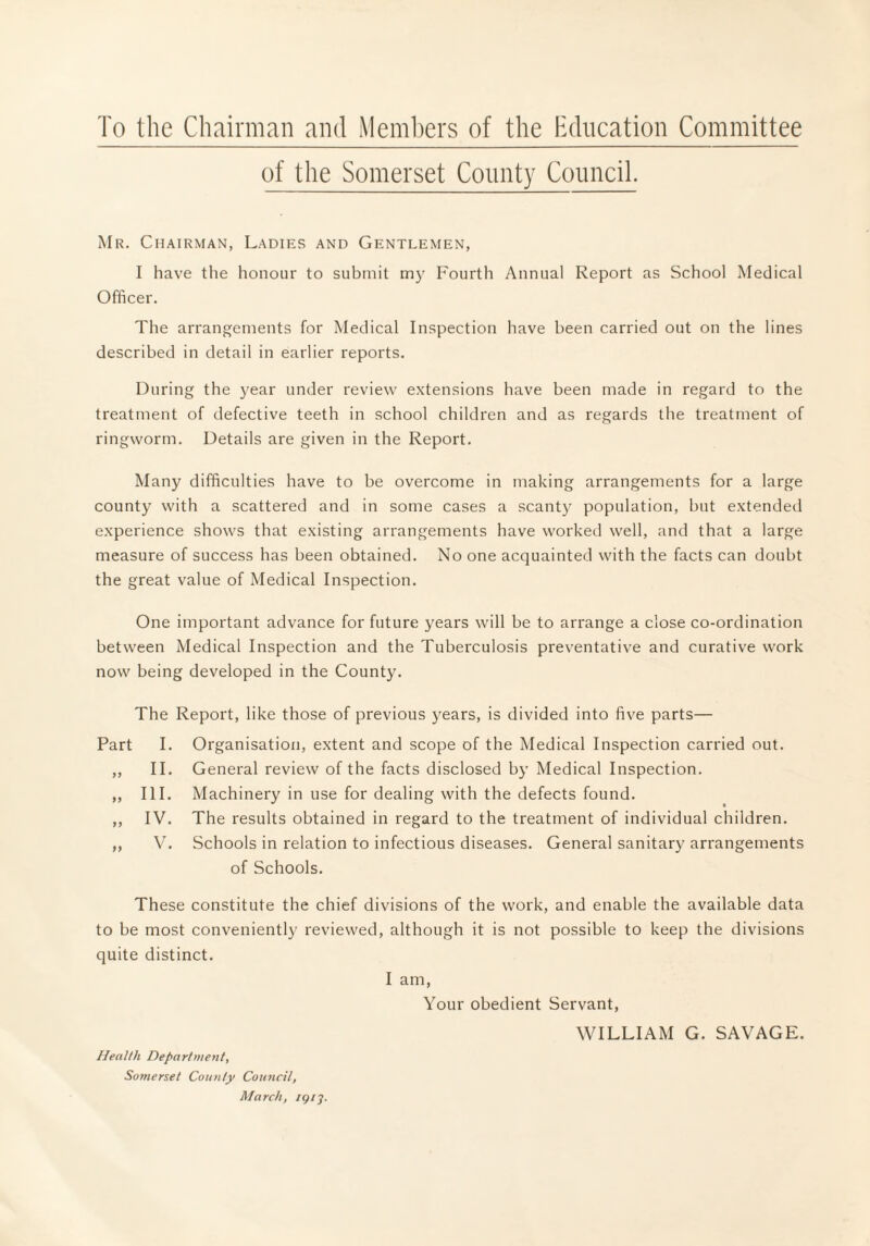 To the Chairman and Members of the Hdncation Committee of the Somerset County Council. Mr. Chairman, Ladies and Gentlemen, I have the honour to submit my Fourtli Annual Report as School Medical Officer. The arrangements for Medical Inspection have been carried out on the lines described in detail in earlier reports. During the year under review extensions have been made in regard to the treatment of defective teeth in school children and as regards the treatment of ringworm. Details are given in the Report. Many difficulties have to be overcome in making arrangements for a large county with a scattered and in some cases a scanty population, but extended experience shows that existing arrangements have worked well, and that a large measure of success has been obtained. No one acquainted with the facts can doubt the great value of Medical Inspection. One important advance for future years will be to arrange a close co-ordination between Medical Inspection and the Tuberculosis preventative and curative work now being developed in the County. The Report, like those of previous years, is divided into five parts— Part >f ff 99 9 9 I. II. III. IV. V. Organisation, extent and scope of the Medical Inspection carried out. General review of the facts disclosed by Medical Inspection. Machinery in use for dealing with the defects found. The results obtained in regard to the treatment of individual children. Schools in relation to infectious diseases. General sanitary arrangements of Schools. These constitute the chief divisions of the work, and enable the available data to be most conveniently reviewed, although it is not possible to keep the divisions quite distinct. I am, Your obedient Servant, WILLIAM G. SAVAGE. Health Department, Somerset County Council, March, igi'j.