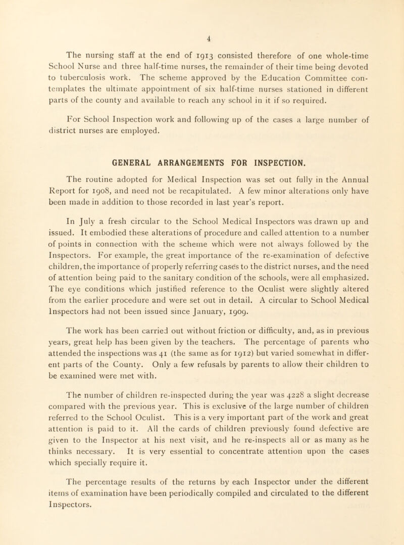 The nursing staff at the end of 1913 consisted therefore of one whole-time School Nurse and three half-time nurses, the remainder of their time being devoted to tuberculosis work. The scheme approved by the Education Committee con¬ templates the ultimate appointment of six half-time nurses stationed in different parts of the county and available to reach any school in it if so required. For School Inspection work and following up of the cases a large number of district nurses are employed. GENERAL ARRANGEMENTS FOR INSPECTION. The routine adopted for Medical Inspection was set out fully in the Annual Report for 1908, and need not be recapitulated. A few minor alterations only have been made in addition to those recorded in last year’s report. In July a fresh circular to the School Medical Inspectors was drawn up and issued. It embodied these alterations of procedure and called attention to a number of points in connection with the scheme which were not always followed by the Inspectors. For example, the great importance of the re-examination of defective children, the importance of properly referring cases to the district nurses, and the need of attention being paid to the sanitary condition of the schools, were all emphasized. The eye conditions which justified reference to the Oculist were slightly altered from the earlier procedure and were set out in detail. A circular to School Medical Inspectors had not been issued since January, 1909. The work has been carried out without friction or difficulty, and, as in previous years, great help has been given by the teachers. The percentage of parents who attended the inspections was 41 (the same as for 1912) but varied somewhat in differ¬ ent parts of the County. Only a few refusals by parents to allow their children to be examined were met with. The number of children re-inspected during the year was 4228 a slight decrease compared with the previous year. This is exclusive of the large number of children referred to the School Oculist. This is a very important part of the work and great attention is paid to it. All the cards of children previously found defective are given to the Inspector at his next visit, and he re-inspects all or as many as he thinks necessary. It is very essential to concentrate attention upon the cases which specially require it. The percentage results of the returns by each Inspector under the different items of examination have been periodically compiled and circulated to the different Inspectors.