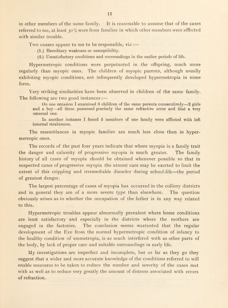 in other members of the same family. It is reasonable to assume that of the cases referred to me, at least ^^o% were from families in which other members were afflicted with similar trouble. Two causes appear to me to be responsible, viz :— . (1.) Hereditary weakness or susceptibility. (‘2.) Unsatisfactory conditions and surroundings in the earlier periods of life. Hypermetropic conditions were perpetuated in the offspring, much more regularly than myopic ones. The children of myopic parents, although usually exhibiting myopic conditions, not infrequently developed hypermetropia in some form. Very striking similarities have been observed in children of the same family. The following are two good instances :— On one occasion I examined 3 children of the same parents consecutively—2 girls and a hoy—all three posse.ssed precisely the same refractive error and that a very unusual one. In another instance I found 5 members of one family were afflicted with left internal strabismus. The resemblances in myopic families are much less close than in hyper¬ metropic ones. The records of the past four years indicate that where myopia is a family trait the danger and calamity of progressive myopia is much greater. The family history of all cases of m3'opia should be obtained whenever possible so that in suspected cases of progressive myopia the utmost care may be exerted to limit the extent of this crippling and irremediable disorder during school-life—the period of greatest danger. The largest percentage of cases of myopia has occurred in the colliery districts and in general they are of a more severe type than elsewhere. The question obviously arises as to whether the occupation of the father is in any way related to this. Hypermetropic troubles appear abnormally prevalent where home conditions are least satisfactory and especially in the districts where the mothers are engaged in the factories. The conclusion seems warranted that the regular development of the Eye from the normal hypermetropic condition of infancy to the healthy condition of ernmetropia, is as much interfered with as other parts of the body, by lack of proper care and suitable surroundings in early life. My investigations are imperfect and incomplete, but as far as they go they suggest that a wider and more accurate knowledge of the conditions referred to will enable measures to be taken to reduce the number and severitj’ of the cases met with as well as to reduce very greatly the amount of distress associated with errors of refraction,