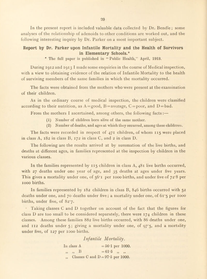 In the present report is included valuable data collected by Dr. Bendle; some analyses of the relationship of adenoids to other conditions are worked out, and the following interesting inquiry by Dr. Parker on a most important subject. Report by Dr. Parker upon Infantile Mortality and the Health of Survivors in Elementary Schools.* * The full paper is published in “ Public Health,” April, 1913. During igi2 and 1913 I made some enquiries in the course of Medical inspection, with a view to obtaining evidence of the relation of Infantile Mortality to the health of surviving members of the same families in which the mortality occurred. The facts were obtained from the mothers who were present at the examination of their children. As in the ordinary course of medical inspection, the children were classified according to their nutrition, as A = good, B = average, C=^poor, and D = bad. P'rom the mothers I ascertained, among others, the following facts:— (1) Number of children born alive of the same mother. (2) Number of deaths, and ages at which they occurred, among these childrreii. The facts were recorded in respect of 471 children, of whom 115 were placed in class A, 182 in class B, 172 in class C, and 2 in class D. The following are the results arrived at by summation of the live births, and deaths at different ages, in families represented at the inspection by children in the various classes. In the families represented by 115 children in class A, 481 live births occurred, with 27 deaths under one year of age, and 35 deaths at ages under five years. This gives a mortality under one, of 56*1 per 1000 births, and under five of 72^8 per 1000 births. In families represented by 182 children in class B, 846 births occurred with 52 deaths under one, and 70 deaths under five ; a mortality under one, of 6i'5 per 1000 births, under five, of 82*7. • Taking classes C and D together on account of the fact that the figures for class D are too small to be considered separately, there were 174 children in these classes. Among these families 882 live births occurred, with 86 deaths under one, and 112 deaths under 5; giving a mortality under one, of 97‘5, and a mortality under five, of 127 per 1000 births. Infantile Mortality. Ill class A = 5(5T per 1000. ,, ,, P> =blt) ,, ,, ,, Classes C and D = 97'5 per 1000.