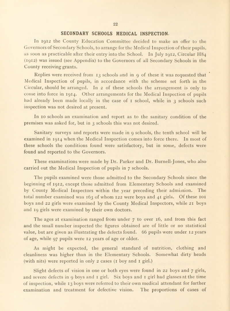 SECONDARY SCHOOLS MEDICAL INSPECTION. In igi2 the County Education Committee decided to make an offer to the (iovernors of Secondary Schools, to arrange for the Medical Inspection of their pupils, as soon as practicable after their entry into the School. In July iyi2, Circular H84 (iyi2) was issued (see Appendix) to the Governors of all Secondary Schools in the County receiving grants. Replies were received from 13 schools and in g of these it was requested that Medical Inspection of pupils, in accordance with the scheme set forth in the Circular, should be arranged. In 2 of these schools the arrangement is only to come into force in igiq. Other arrangements for the Medical Inspection of pupils had already been made locally in the case of i school, while in 3 schools such inspection was not desired at present. In 10 schools an examination and report as to the sanitary condition of the premises was asked for, but in 3 schools this was not desired. Sanitary surveys and reports were made in g schools, the tenth school will be examined in igiq when the Medical Inspection comes into force there. In most of these schools the conditions found were satisfactory, but in some, defects were found and reported to the Governors. These examinations were made by Dr. Parker and Dr. Burnell-Jones, who also carried out the Medical Inspection of pupils in 7 schools. The pupils examined were those admitted to the Secondary Schools since the beginning of igi2, except those admitted from Elementary Schools and examined by Gounty Medical Inspectors within the year preceding their admission. The total number examined was 163 of whom 122 were boys and 41 girls. Of these loi boys and 22 girls were examined by the County Medical Inspectors, while 21 boys and ig girls were examined by their own doctors. The ages at examination ranged from under 7 to over 16, and from this fact and the small number inspected the figures obtained are of little or no statistical value, but are given as illustrating the defects found. 66 pupils were under 12 years of age, while gy pupils were 12 years of age or older. As might be expected, the general standard of nutrition, clothing and cleanliness was higher than in the Pllementary Schools. Somewhat dirty heads (with nits) were reported in only 2 cases (i boy and i girl.) Slight defects of vision in one or both eyes were found in 22 boys and 7 girls, and severe defects in g boys and i girl. Six boys and i girl had glasses at the time of inspection, while 13 boys were referred to their own medical attendant for further examination and treatment for defective vision. The proportions of cases of