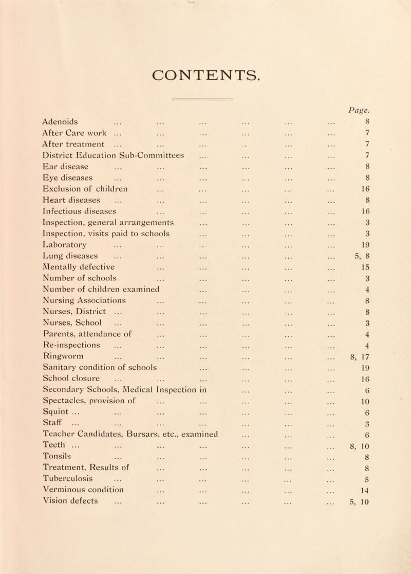 CONTENTS Adenoids After Care work ... After treatment District Education Sub-Committees Ear disease Eye diseases Exclusion of children Heart diseases Infectious diseases Inspection, general arrangements Inspection, visits paid to schools Laboratory Lung diseases Mentally defective Number of schools Number of children examined Nursing Associations Nurses, District ... Nurses, School Parents, attendance of Re-inspections Ringworm Sanitary condition of schools School closure Secondary Schools, Medical Inspection Spectacles, provision of Squint ... Staff Teacher Candidates, Bursars, etc., exam Teeth ... Tonsils Treatment, Results of Tuberculosis Verminous condition Vision defects ned Paf>e. 8 7 7 7 8 8 16 8 16 3 3 19 5, 8 15 3 4 8 8 3 4 4 8, 17 19 16 6 10 6 3 6 8, 10 8 8 5 14 5, 10