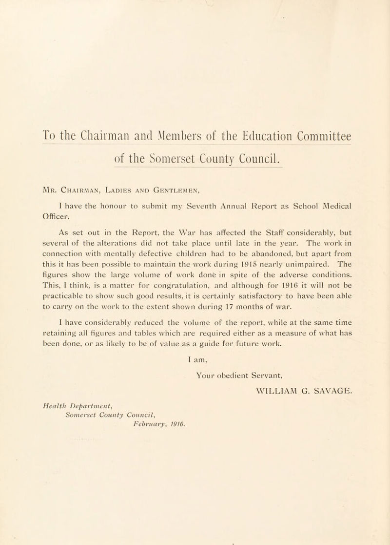 To the Chairman and Members of the Education Committee of the Somerset County Council. i\1r. c HAiRMAN, Ladies and Gentlemen, I have the honour to submit mj- Seventh Annual l^eport as School Medical Officer. As set out in the Report, the War has affected the Staff’ considerably, but several of the alterations did not take place until late in the year. The work in connection with mentally defective children had to he abandoned, but apart from this it has been possible to maintain the work during 1915 nearly unimpaired. The figures show the large volume of work done in spite of the adverse conditions. This, I think, is a matter for congratulation, and although for 1916 it will not be practicable to show such good results, it is certainly satisfactory to have been able to carry on the work to the extent shown during 17 months of war. 1 have considerably reduced the volume of the report, while at the same time retaining all figures and tables which are required either as a measure of what has been done, or as likely to he of value as a guide for future work. I am, Your obedient Servant, WILLIAM G. SAVAGE. Health Department, Somerset Comity Council, February, 1916.