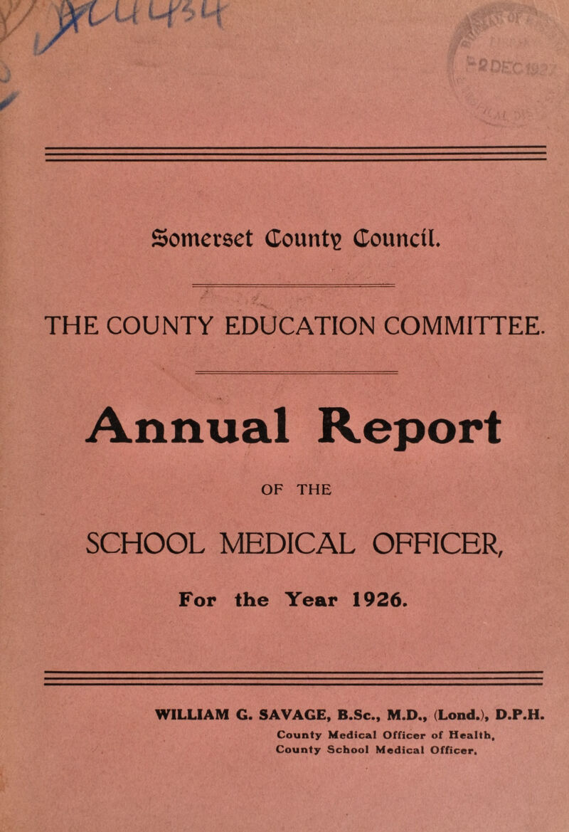 Somerset County Council. THE COUNTY EDUCATION COMMITTEE. Annual Report OF THE SCHOOL MEDICAL OFFICER, For the Year 1926. WILLIAM G. SAVAGE, B.Sc., M.D., (Lond.), D.P.H. County Medical Officer of Health, County School Medical Officer,