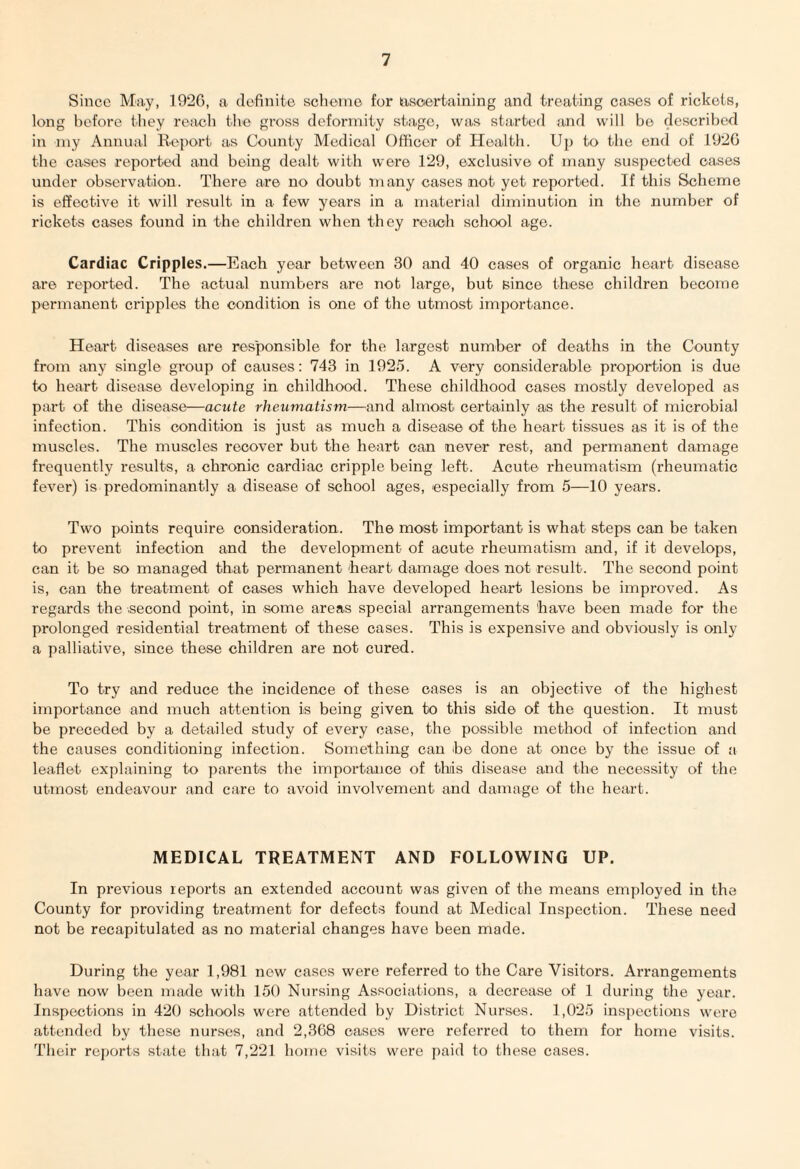 Since May, 1926, a definite scheme for ascertaining and treating cases of rickets, long before they reach the gross deformity stage, was started and will be described iii my Annual Report as County Medical Officer of Health. Up to the end of 1926 the cases reported and being dealt with were 129, exclusive of many suspected cases under observation. There are no doubt many cases not yet reported. If this Scheme is effective it will result in a few years in a material diminution in the number of rickets cases found in the children when they reach school age. Cardiac Cripples.—Each year between 30 and 40 cases of organic heart disease are reported. The actual numbers are not large, but since these children become permanent cripples the condition is one of the utmost importance. Heart diseases are responsible for the largest number of deaths in the County from any single group of causes: 743 in 1925. A very considerable proportion is due to heart disease developing in childhood. These childhood cases mostly developed as part of the disease—acute rheumatism—and almost certainly as the result of microbial infection. This condition is just as much a disease of the heart tissues as it is of the muscles. The muscles recover but the heart can never rest, and permanent damage frequently results, a chronic cardiac cripple being left. Acute rheumatism (rheumatic fever) is predominantly a disease of school ages, especially from 5—10 years. Two points require consideration. The most important is what steps can be taken to prevent infection and the development of acute rheumatism and, if it develops, can it be so managed that permanent 'heart damage does not result. The second point is, can the treatment of cases which have developed heart lesions be improved. As regards the .second point, in some areas special arrangements have been made for the prolonged residential treatment of these cases. This is expensive and obviously is only a palliative, since these children are not cured. To try and reduce the incidence of these cases is an objective of the highest importance and much attention is being given to this side of the question. It must be preceded by a detailed study of every case, the possible method of infection and the causes conditioning infection. Something can be done at once by the issue of a leaflet explaining to parents the importance of this disease and the necessity of the utmost endeavour and care to avoid involvement and damage of the heart. MEDICAL TREATMENT AND FOLLOWING UP. In previous reports an extended account was given of the means employed in the County for providing treatment for defects found at Medical Inspection. These need not be recapitulated as no material changes have been made. During the year 1,981 new cases were referred to the Care Visitors. Arrangements have now been made with 150 Nursing Associations, a decrease of 1 during the year. Inspections in 420 schools were attended by District Nurses. 1,025 inspections were attended by these nurses, and 2,368 cases were referred to them for home visits. Their reports state that 7,221 home visits were paid to these cases.