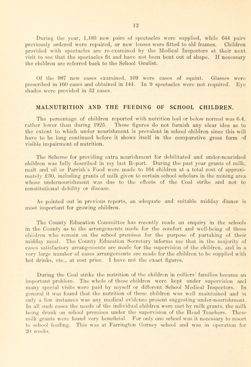 During the year, 1,183 new pairs of spectacles were supplied, while 044 pairs previously ordered were repaired, or new lenses were fitted to old frames. Children provided with spectacles are re-examined by the Medical Inspectors at their next visit to see that the spectacles fit and have not been bent out of shape. If necessary the children are referred back to the School Oculist. Of the 987 new cases examined, 169 were cases of squint. Glasses were prescribed in 100 cases and obtained in 144. In 9 spectacles were not required. Eye shades were provided in 52 cases. MALNUTRITION AND THE FEEDING OF SCHOOL CHILDREN. The percentage of children reported with nutrition bad or below normal was 0.4, rather lower than during 1925. These figures do not furnish any clear idea as to the extent to which under nourishment is prevalent in school children since this will have to be long continued before it shows itself in the comparative gross form of visible impairment of nutrition. The Scheme for providing extra nourishment for debilitated and under-nourished children was fully described in my last Report. During the past year grants of milk, malt and oil or Parrish’s Food were made to 164 children at a total cost of approxi¬ mately £30, including grants of milk given to certain school scholars in the mining area whose undernourishment was due to the effects of the Coal strike and not to constitutional debility or disease. As pointed out in previous reports, an adequate and suitable midday dinner is most important for growing children. The County Education Committee has recently made an enquiry in the schools in the County as to the arrangements made for the comfort and well-being of those children who remain on the school premises for the purpose of partaking of their midday meal. The County Education Secretary informs me that in the majority of cases satisfactory arrangements are made for the supervision of the children, and in a very large number of cases arrangements are made for the children to be supplied with hot drinks, etc., at cost price. I have not the exact figures. During the Coal strike the nutrition of the children in colliers’ families became an important problem. The whole of these children were kept under supervision and many special visits were paid by myself or different School Medical Inspectors. In general it was found that the nutrition of these children was well maintained and in only a few instances was any medical evidence present suggesting under-nourishment. In all such cases the needs of the individual children were met by milk grants, the milk being drunk on school premises under the supervision of the Head Teachers. These milk grants were found very beneficial. For only one school was it necessary to resort to school feeding. This was at Farrington Gurney school and was in operation for 20 weeks.