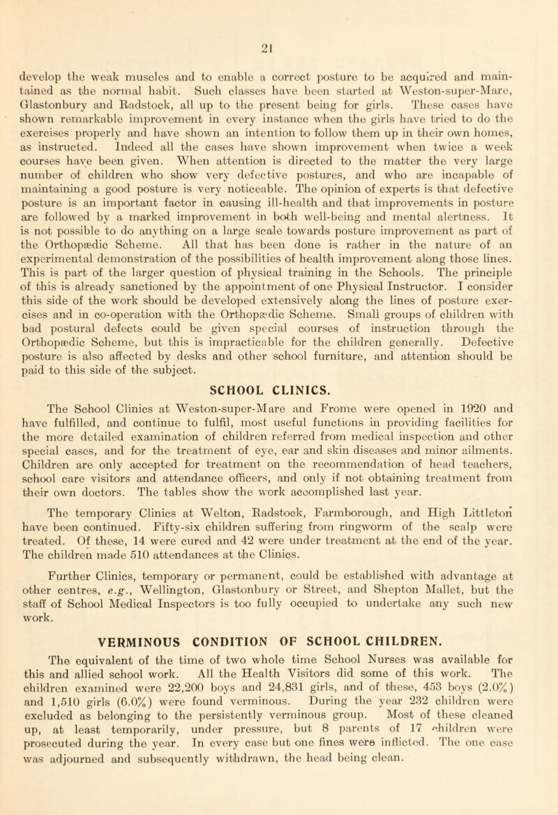 develop the weak muscles and to enable a correct posture to be acquired and main¬ tained as the normal habit. Such classes have been started at Weston-super-Mare, Glastonbury and Radstock, all up to the present being for girls. These oases have shown remarkable improvement in every instance when the girls have tried to do the exercises properly and have shown an intention to follow them up in their own homes, as instructed. Indeed all the cases have shown improvement when twice a week courses have been given. When attention is directed to the matter the very large number of children who show very defective postures, and who are incapable of maintaining a good posture is very noticeable. The opinion of experts is that defective posture is an important factor in causing ill-health and that improvements in posture are followed by a marked improvement in both well-being and mental alertness. It is not possible to do anything on a large scale towards posture improvement as part of the Orthopaedic Scheme. All that has been done is rather in the nature of an experimental demonstration of the possibilities of health improvement along those lines. This is part of the larger question of physical training in the Schools. The principle of this is already sanctioned by the appointment of one Physical Instructor. I consider this side of the work should be developed extensively along the lines of posture exer¬ cises and in co-operation with the Orthopaedic Scheme. Small groups of children with bad postural defects could be given special courses of instruction through the Orthopaedic Scheme, but this is impracticable for the children generally. Defective posture is also affected by desks and other school furniture, and attention should be paid to this side of the subject. SCHOOL CLINICS. The School Clinics at Weston-super-Mare and Frome were opened in 1920 and have fulfilled, and continue to fulfil, most useful functions in providing facilities for the more detailed examination of children referred from medical inspection and other special cases, and for the treatment of eye, ear and skin diseases and minor ailments. Children are only accepted for treatment on the recommendation of head teachers, school care visitors and attendance officers, and only if not obtaining treatment from their own doctors. The tables show the work accomplished last year. The temporary Clinics at Welton, Radstock, Farmborough, and High Littleton have been continued. Fifty-six children suffering from ringworm of the scalp were treated. Of these, 14 were cured and 42 were under treatment at the end of the year. The children made 510 attendances at the Clinics. Further Clinics, temporary or permanent, could be established with advantage at other centres, e.g., Wellington, Glastonbury or Street, and Shepton Mallet, but the staff of School Medical Inspectors is too fully occupied to undertake any such new work. VERMINOUS CONDITION OF SCHOOL CHILDREN. The equivalent of the time of two whole time School Nurses was available for this and allied school work. All the Health Visitors did some of this work. The children examined were 22,200 boys and 24,831 girls, and of these, 453 boys (2.0%) and 1,510 girls (6.0%) were found verminous. During the year 232 children were excluded as belonging to the persistently verminous group. Most of these cleaned up, at least temporarily, under pressure, but 8 parents of 17 children were prosecuted during the year. In every case but one fines were inflicted. The one case was adjourned and subsequently withdrawn, the head being clean.