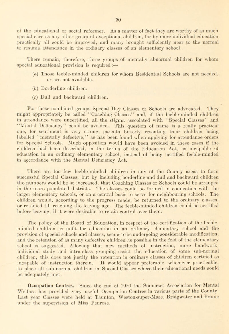 of the educational or social reformer. As a matter of fact they are worthy of as much special care as any other group of exceptional children, for by more individual education practically all could be improved, and many brought sufficiently near to the normal to resume attendance in the ordinary classes of an elementary school. There remain, therefore, three groups of mentally abnormal children for whom special educational provision is required:— (a) Those feeble-minded children for whom Residential Schools are not needed, or are not available. (b) Borderline children. (c) Dull and backward children. For these combined groups Special Day Classes or Schools are advocated. They might appropriately be called “Coaching Classes’’ and, if the feeble-minded children in attendance were uncertified, all the stigma associated with “Special Classes’’ and “Mental Deficiency’’ could be avoided. This question of name is a really practical one, for sentiment is very strong, parents bitterly resenting their children being labelled “mentally defective,” as has been found when applying for attendance orders for Special Schools. Much opposition would have been avoided in these cases if the children had been described, in the terms of the Education Act, as incapable of education in an ordinary elementary school, instead of being certified feeble-minded in accordance with the Mental Deficiency Act. There are too few feeble-minded children in any of the County areas to form successful Special Classes, but by including borderline and dull and backward children the numbers would be so increased, that Coaching Classes or Schools could be arranged in the more populated districts. The classes could be formed in connection with the larger elementary schools, or on a central basis to serve for neighbouring schools. The children would, according to the progress made, be returned to the ordinary classes, or retained till reaching the leaving age. The feeble-minded children could be certified before leaving, if it were desirable to retain control over them. The policy of the Board of Education, in respect of the certification of the feeble- minded children as unfit for education in an ordinary elementary school and the provision of special schools and classes, seems to be undergoing considerable modification, and the retention of as many defective children as possible in the fold of the elementary school is suggested. Allowing that new methods of instruction, more handwork, individual study and intra-class grouping assist the education of some sub-normal children, this does not justify the retention in ordinary classes of children certified as incapable of instruction therein. It would appear preferable, whenever practicable, to place all sub-normal children in Special Classes where their educational needs could be adequately met. Occupation Centres. Since the end of 1920 the Somerset Association for Mental Welfare has provided very useful Occupation Centres in various parts of the County. East year Classes were held at Taunton, Weston-super-Mare, Bridgwater and Frome under the supervision of Miss Penrose.