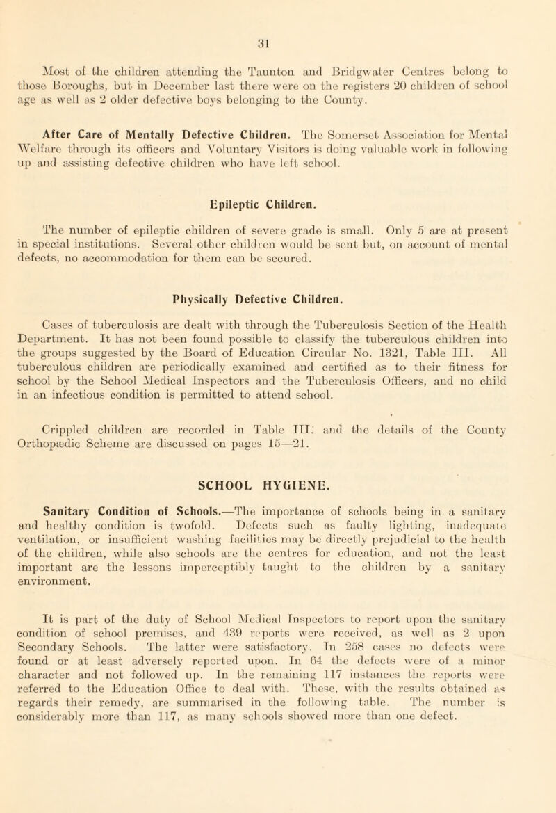 Most of the children attending the Taunton and Bridgwater Centres belong to those Boroughs, but in December last there were on the registers 20 children of school age as well as 2 older defective boys belonging to the County. After Care of Mentally Defective Children. The Somerset Association for Mental Welfare through its officers and Voluntary Visitors is doing valuable work in following up and assisting defective children who have left school. Epileptic Children. The number of epileptic children of severe grade is small. Only 5 are at present in special institutions. Several other children would be sent but, on account of mental defects, no accommodation for them can be secured. Physically Defective Children. Cases of tuberculosis are dealt with through the Tuberculosis Section of the Health Department. It has not been found possible to classify the tuberculous children into the groups suggested by the Board of Education Circular No. 1321, Table III. All tuberculous children are periodically examined and certified as to their fitness for school by the School Medical Inspectors and the Tuberculosis Officers, and no child in an infectious condition is permitted to attend school. Crippled children are recorded in Table III. and the details of the County Orthopaedic Scheme are discussed on pages 15—21. SCHOOL HYGIENE. Sanitary Condition of Schools.—The importance of schools being in a sanitary and healthy condition is twofold. Defects such as faulty lighting, inadequate ventilation, or insufficient washing facilities may be directly prejudicial to the health of the children, while also schools are the centres for education, and not the least important are the lessons imperceptibly taught to the children by a sanitary environment. It is part of the duty of School Medical Inspectors to report upon the sanitarv condition of school premises, and 439 reports were received, as well as 2 upon Secondary Schools. The latter were satisfactory. In 258 cases no defects were found or at least adversely reported upon. In 64 the defects were of a minor character and not followed up. In the remaining 117 instances the reports were referred to the Education Office to deal with. These, with the results obtained as regards their remedy, are summarised in the following table. The number is considerably more than 117, as many schools showed more than one defect.