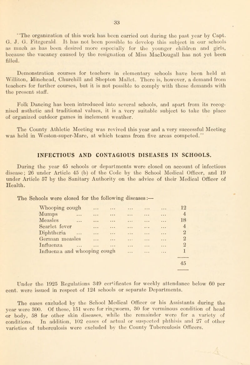 “The organization of this work has been carried out during the past year by Capt. G. J. G. Fitzgerald It has not been possible to develop this subject in our schools as much as has been desired more especially for the younger children and girls, because the vacancy caused by the resignation of Miss MacDougall has not yet been filled. Demonstration courses for teachers in elementary schools have been held at Willi ton, Minehead, Churchill and Shepton Mallet. There is, however, a demand from teachers for further courses, but it is not possible to comply with these demands with the present staff. Folk Dancing has been introduced into several schools, and apart from its recog¬ nised aesthetic and traditional values, it is a very suitable subject to take the place of organized outdoor games in inclement weather. The County Athletic Meeting was revived this year and a very successful Meeting was held in Weston-super-Mare, at which teams from five areas competed.” INFECTIOUS AND CONTAGIOUS DISEASES IN SCHOOLS. During the year 45 schools or departments were closed on account of infectious disease; 26 under Article 45 (b) of the Code by the School Medical Officer, and 19 under Article 57 by the Sanitary Authority on the advice of their Medical Officer of Health. The Schools were closed for the following diseases:— Whooping cough Mumps Measles Scarlet fever Diphtheria German measles Influenza Influenza and whooping cough . 12 4 18 4 2 2 2 1 45 Under the 1925 Regulations 349 certificates for weekly attendance below 60 per cent, were issued in respect of 124 schools or separate Departments. The cases excluded by the School Medical Officer or his Assistants during the year were 300. Of these, 151 were for ringworm, 30 for verminous condition of head or body, 58 for other skin diseases, while the remainder were for a variety of conditions. In addition, 102 cases of actual or suspected phthisis and 27 of other varieties of tuberculosis were excluded by the County Tuberculosis Officers.
