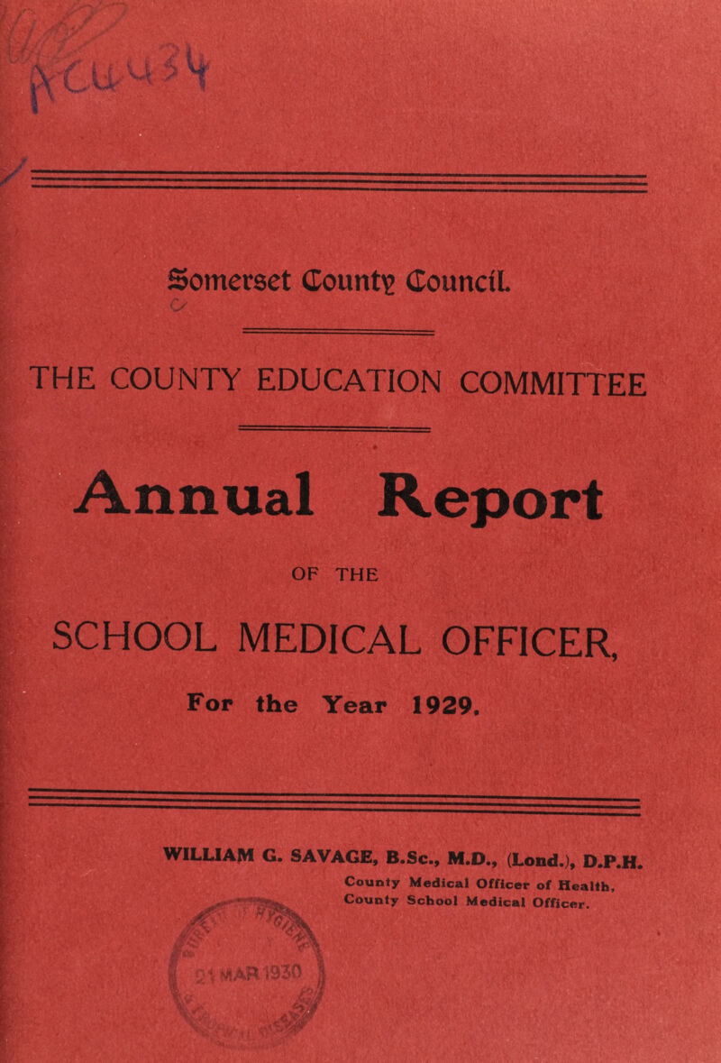 Somerset Countig Council THE COUNTY EDUCATION COMMITTEE Annual Report OF THE SCHOOL MEDICAL OFFICER, Fop the Year 1929. WILUAM G. SAVAGE, B.Sc., M.D., (Lond.), D.P.H. County Medical Officer of Health, County School Medical Officer.