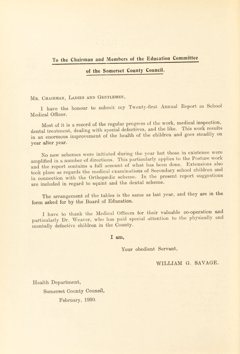 To the Chairman and Members of the Education Committee of the Somerset County Council. Mr. Chairman, Ladies and Gentlemen, I have the honour to submit my Twenty-first Annual Report as School Medical Officer. Most of it is a record of the regular progress of the work, medical inspection, dental treatment, dealing with special defectives, and the like. This work results in an enormous improvement of the health of the children and goes steadily on year after year. No new schemes were initiated during the year but those in existence were amplified in a number of directions. This particularly a])plies to the Posture work and the report contains a full account of what has been done. Extensions also took place as regards the medical examinations of Secondary school children and in connection with the Orthopaedic scheme. In the present report suggestions are included in regard to squint and the dental scheme. The arrangement of the tables is the same as last year, and they are in the form asked for by the Board of Education. I have to thank the Medical Officers for their valuable co-operation and particularly Dr. Weaver, who has paid special attention to the physically and mentally defective children in the County. I am, Your obedient Servant, WILLIAM G. SAVAGE. Health Department, Somerset County Council, February, 1930.