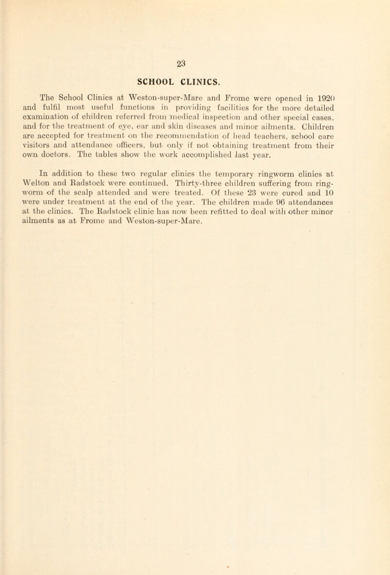 SCHOOL CLINICS. The School Clinics at Weston-super-Mare and Frome were opened in 1920 and fulfil most useful functions in providing facilities for the more detailed examination of children referred from medical ins])ection and other special cases, and for the treatment of eye, ear and skin diseases and minor ailments. Children are accepted for treatment on the recommendation of head teachers, school care visitors and attendance officers, but only if not obtaining treatment from their own doctors. The tables show the work accomplished last year. In addition to these two regular clinics the temporary ringworm clinics at Welton and Eadstock were continued. Thirty-three children suffering from ring¬ worm of the scalp attended and were treated. Of these 23 were cured and 10 were under treatment at the end of the year. 'I'he children made 96 attendances at the clinics. The Eadstock clinic has now been refitted to deal with other minor ailments as at Frome and Weston-super-Mare.