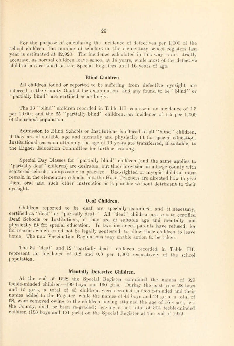 For the purpose of calcuhitiiig the ineideiiec of defectives per of the school children, the number of scholars on the elementary school registers last 3^ear is estimated at 42,920. The incidence calculated in this way is not strictly accurate, as normal children leave school at 14 years, while most of the defective children are retained on the Special liegisters until IG years of age. Blind Children. All children found or reported to be suffering from defective eyesight are referred to the County Oculist for examination, and any found to be “blind” or “partially blind” are certified accordingly. The 13 “blind” children recorded in Table III. represent an incidence of 0.3 per 1,000; and the Go “partially blind” children, an incidence of 1.5 per 1,000 of the school population. Admission to Blind Schools or Institutions is offered to all “blind” children, if they are of suitable age and mentally and physically lit for special education. Institutional cases on attaining the age of IG years are transferred, if suitable, to the Higher Education Committee for further training. Special Day Classes for “partially blind” children (and the same applies to partially deaf children) are desirable, but their provision in a large county with scattered schools is impossible in practice. Bad-sighted or myopic children must remain in the elementary schools, but the Head Teachers are directed how to give them oral and such other instruction as is possible without detriment to their eyesight. Deaf Children. Children reiDorted to be deaf are specially examined, and, if necessary, certified as deaf or partially deaf.’ All “deaf ” children are sent to certified Deaf Schools or Institutions, if they are of suitable age and mentally and physically fit for special education. In two instances parents have refused, for for reasons which could not be legally contested, to allow their children to leave home. The new Vaccination Regulations may enable action to be taken. The 34 “deaf” and 12 “partially deaf” children recorded in Table III. represent an incidence of 0.8 and 0.3 per 1,000 respectively of the school population. Mentally Defective Children. At the end of 1928 the Special Register contained the names of 329 feeble-minded children—199 hoys and 130 girls. During the past year 28 boys and 15 girls, a total of 43 children, were cei'tified as feeble-minded and their names added to the Register, while the names of -T1 bovs and 2-1 girls, a total of 68, were removed owing to the childreu having at(aine(l the age of IG years, left the County, died, or been re-graded; leaving a net total of 304 feeble-minded children (183 boys and 121 girls) on the Speeiid Register at the end of 1929.