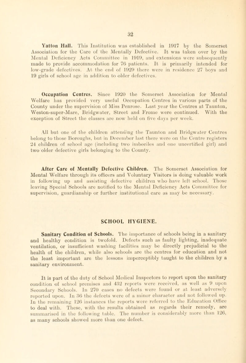 Yatton Hall. J'his Institution was establislied in 1917 by the Somerset Association for the Care of the Mentally iJefective. It was taken over by the Mental IJeflciency Acts Committee in 1919, and extensions were subsequently made to provide accommodation for 70 patients. It is primarily intended for low-grade defectives. At the end of 1929 there were in residence 27 boys and 19 girls of school age in additi<m to older defectives. Occupation Centres. Since 1920 the Somerset Association for Mental Welfare has provided very \iseful Occupation Centres in various parts of the County under the supervision of Miss Penrose. Last year the Centres at Taunton, Weston-super-Alare, Bridgwater, Street and Frome were continued. With the exception of Street the classes are now held on live days per week. All but one of the children attending the d'aunton and Bridgwater Centres belong to those Boroughs, but in December last there were on the Centre registers 24 children of school age (including tw'o imbeciles and one uncertified girl) and two older defective girls belonging to the County. After Care of Mentally Defective Children. The Somerset Association for Mental Welfare through its officers and Voluntary Visitors is doing valuable work in following up and assisting defective children who have left school. Those leaving Special Schools are notified to the Mental Deficiency Acts Committee for supervision, guardianship or further institutional care as may be necessary. SCHOOL HYGIENE. Sanitary Condition of Schools. The importance of schools being in a sanitary and healthy condition is twofold. Defects such as faulty lighting, inadequate ventilation, or insufficient washing facilities may be directly prejudicial to the health of the children, while also schools are the centres for education and not the least important are the lessons inqjerceptibly taught to the children by a sanitary environment. It is part of the duty of School Medical Inspectors to report upon the sanitary condition of school ))remises and 482 reports were received, as well as 9 u])on Secondary Schools. In 270 cases no defects were found or at least adversely reported upon. In 80 the defects were of a minor character and not followed up. In the remaining 120 instances the reports were referred It) the Fducation Office to deal with. Tliese, with the results obtained as regards their remedy, are summarised in the following table, fi’he number is considerably more than 120, as many schools showed more than one defect.