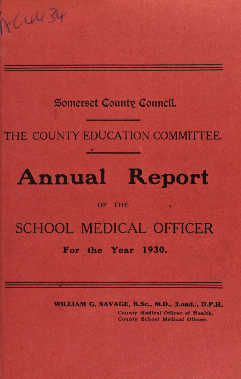 Somerset Counti? Council THE COUNTY EDUCATION COMMITTEE. Annual Report OF THE % SCHOOL MEDICAL OFFICER For the Year 1930. WILLIAM G. SAVAGE, B.Sc., M.D., (Lond.), D.P.H. County Medical Officer of Health, County School Me’dical Officer.