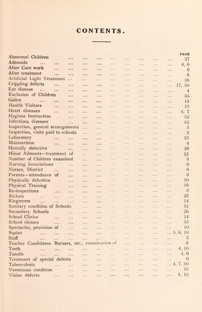 CONTENTS Abnormal Children Adenoids . After Care work After treatment Artificial Lig-ht Treatment Crippling defects Ear disease Exclusion of Children Goitre . Health Visitors Heart diseases Hygiene Instruction Infectious diseases Inspection, general arrangements Inspection, visits paid to schools Laboratory Malnutrition Mentally defective Minor Ailments—treatment of Number of Children examined Nursing Associations Nurses, District Parents—attendance of Physically defective Physical Training Re-inspections Rickets Ringworm Sanitary condition of Schools Secondary Schools School Clinics School closure Spectacles, provision of Squint Staff Teacher Candidates, Bursars, etc. Teeth Tonsils Treatment of special defects Tuberculosis Verminous condition Vision defects exam nation PAGE 27 4, 6 6 6 16 17, 30 4 35 14 13 4, 7 32 35 3 3 35 4 28 15 3 6 6 3 30 33 3 23 14 31 26 14 35 10 5, 6, 10 3 3 4, 10 4,6 6 4, 7, 30 13 4, 10