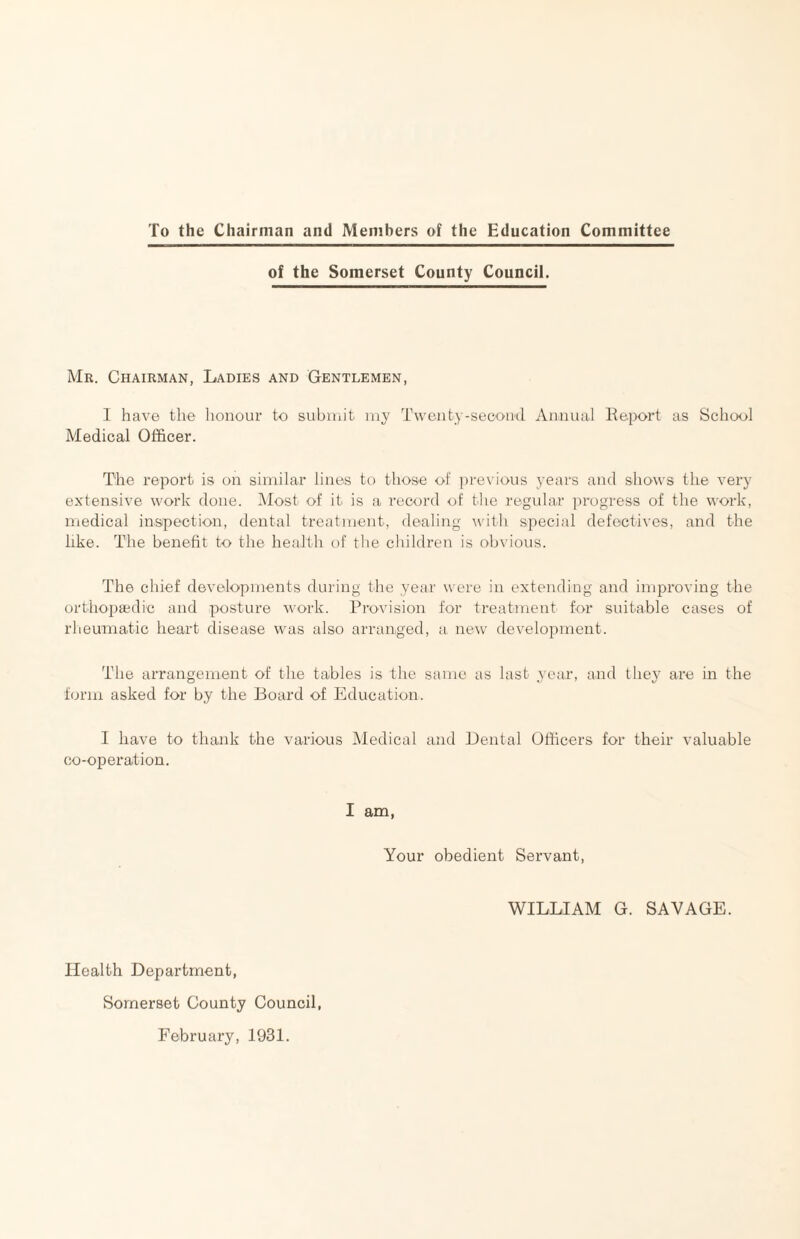 To the Chairman and Members of the Education Committee of the Somerset County Council. Mr. Chairman, Ladies and Gentlemen, I have the honour to subiuit my Twenty-second Annual Ke.port as School Medical Officer. The report is on similar lines to those of ])revious years and shows the very extensive work done. Most of it is a record of tlie regular progress of the work, medical inspection, dental treatment, dealing with special defectives, and the like. The benefit to the health of the children is obvious. The chief developments during the year were in extending and improving the orthopaidic and posture work. Provision for treatment for suitable cases of rheumatic heart disease was also arranged, a new development. The arrangement of the tables is the same as last .year, and they are in the form asked for by the Board of Education. 1 have to thank the various Medical and Dental Officers for their valuable co-operation. I am, Your obedient Servant, WILLIAM G. SAVAGE. Health Department, Somerset County Council, February, 1931.