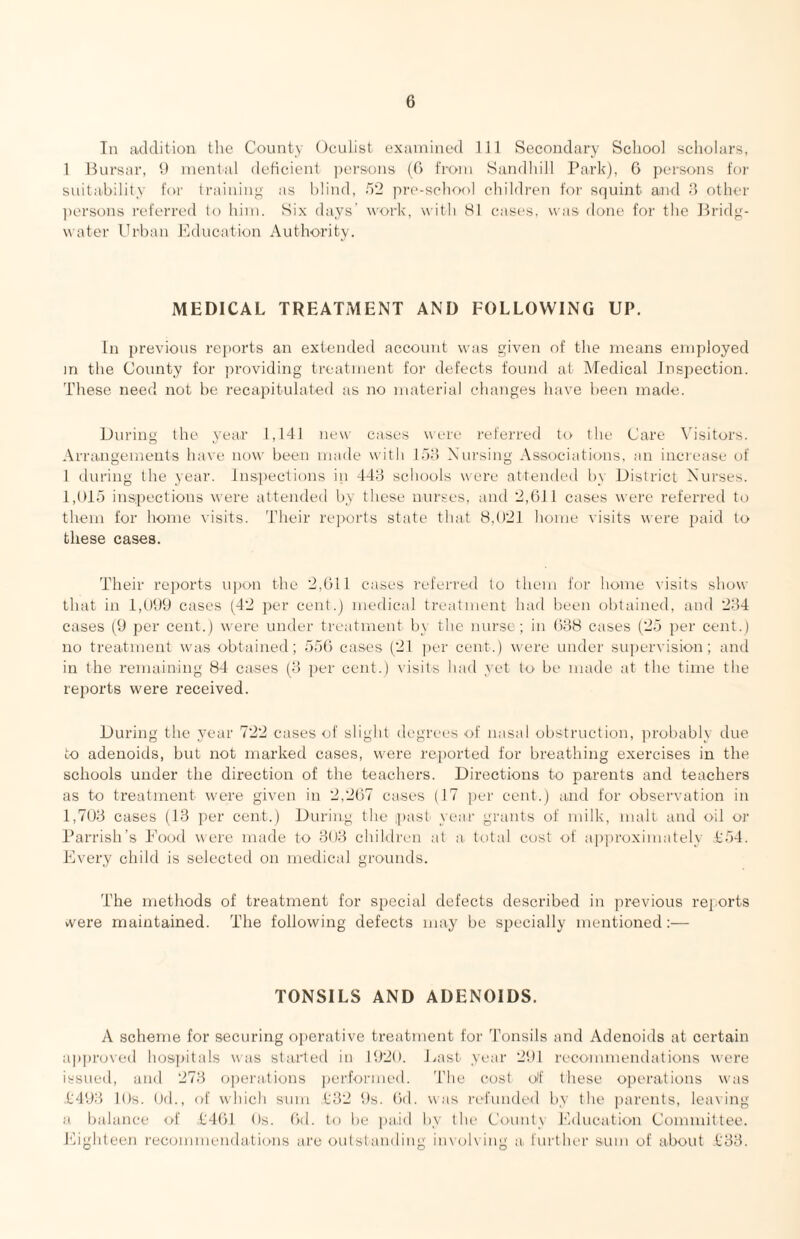 In addition tlie County Oculist examined 111 Secondary School scholars, 1 Bui'sar, 9 mental deticient ])ersons (0 from Sandhill Park), 6 persons for suitability for Ir,•lining as blind, 52 pre-school children for squint and 8 other ])ersons referred to him. Six days' work, with HI cases, was done for the Bridg¬ water Urban J'hlucation Authority. MEDICAL TREATMENT AND FOLLOWING UP. In previous reiiorts an extended account was given of the means employed m the County for jn-oviding treatment for defects found at Medical Inspection. These need not be recapitulated as no material changes have lieen made. During the year 1,141 new cases were referred to the Care \hsitors. Arra.ngements have now been made with lb:) Nursing Associations, an increase of 1 during the year. Inspections in 44:4 schools were attended by District Nurses. 1,015 inspections were attended by these nurses, and 2,(ill cases were referred to them for home visits. Their re])orts state that 8,021 home visits were paid to these cases. Their reports upon the 2,011 cases referred to them for home visits show that in 1,099 cases (42 per cent.) medical treatment had been obtained, and 234 cases (9 per cent.) were under treatment by the nurse ; in 038 cases (25 per cent.) no treatment was obtained; 550 cases (21 jier cent.) were under supervision; and in the remaining 84 cases (3 per cent.) Ausits had yet to be made at the time the reports were received. During the year 722 cases of sliglit degrees of nasal obstruction, probably due to adenoids, but not marked cases, were reported for breathing exercises in the schools under the direction of the teachers. Directions to parents and teachers as to treatment were given in 2,207 cases (17 jier cent.) atid for observation in 1,703 cases (13 per cent.) During the past year grants of milk, malt and oil or Parrish’s Pooil were made to 303 children at a. total cost of apiiroximately 4:54. Every child is selected on medical grounds. The methods of treatment for special defects described in previous reports >vere maintained. The following defects may be specially mentioned;— TONSILS AND ADENOIDS. A scheme for securing operative treatment for Tonsils and Adenoids at certain ap|)roved hospitals was started in 1920. J^ast year 291 recommendations were issueil, and 273 operations jicrformed. The cost olf these operations was 1:493 lOs. Od., of which sum 1:32 9s. Oil. was ril'uuded by the parents, leaving a balance of 1401 Os. Od. to be paid by the County Education Committee, hhghteen recommendations arc outstanding iinob ing a further sum of about ,t'33.